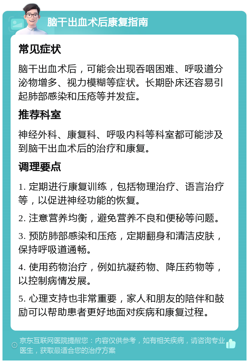 脑干出血术后康复指南 常见症状 脑干出血术后，可能会出现吞咽困难、呼吸道分泌物增多、视力模糊等症状。长期卧床还容易引起肺部感染和压疮等并发症。 推荐科室 神经外科、康复科、呼吸内科等科室都可能涉及到脑干出血术后的治疗和康复。 调理要点 1. 定期进行康复训练，包括物理治疗、语言治疗等，以促进神经功能的恢复。 2. 注意营养均衡，避免营养不良和便秘等问题。 3. 预防肺部感染和压疮，定期翻身和清洁皮肤，保持呼吸道通畅。 4. 使用药物治疗，例如抗凝药物、降压药物等，以控制病情发展。 5. 心理支持也非常重要，家人和朋友的陪伴和鼓励可以帮助患者更好地面对疾病和康复过程。