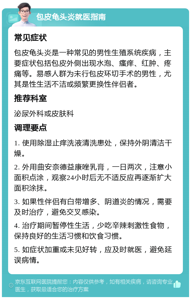 包皮龟头炎就医指南 常见症状 包皮龟头炎是一种常见的男性生殖系统疾病，主要症状包括包皮外侧出现水泡、瘙痒、红肿、疼痛等。易感人群为未行包皮环切手术的男性，尤其是性生活不洁或频繁更换性伴侣者。 推荐科室 泌尿外科或皮肤科 调理要点 1. 使用除湿止痒洗液清洗患处，保持外阴清洁干燥。 2. 外用曲安奈德益康唑乳膏，一日两次，注意小面积点涂，观察24小时后无不适反应再逐渐扩大面积涂抹。 3. 如果性伴侣有白带增多、阴道炎的情况，需要及时治疗，避免交叉感染。 4. 治疗期间暂停性生活，少吃辛辣刺激性食物，保持良好的生活习惯和饮食习惯。 5. 如症状加重或未见好转，应及时就医，避免延误病情。