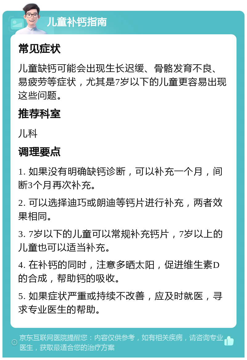 儿童补钙指南 常见症状 儿童缺钙可能会出现生长迟缓、骨骼发育不良、易疲劳等症状，尤其是7岁以下的儿童更容易出现这些问题。 推荐科室 儿科 调理要点 1. 如果没有明确缺钙诊断，可以补充一个月，间断3个月再次补充。 2. 可以选择迪巧或朗迪等钙片进行补充，两者效果相同。 3. 7岁以下的儿童可以常规补充钙片，7岁以上的儿童也可以适当补充。 4. 在补钙的同时，注意多晒太阳，促进维生素D的合成，帮助钙的吸收。 5. 如果症状严重或持续不改善，应及时就医，寻求专业医生的帮助。