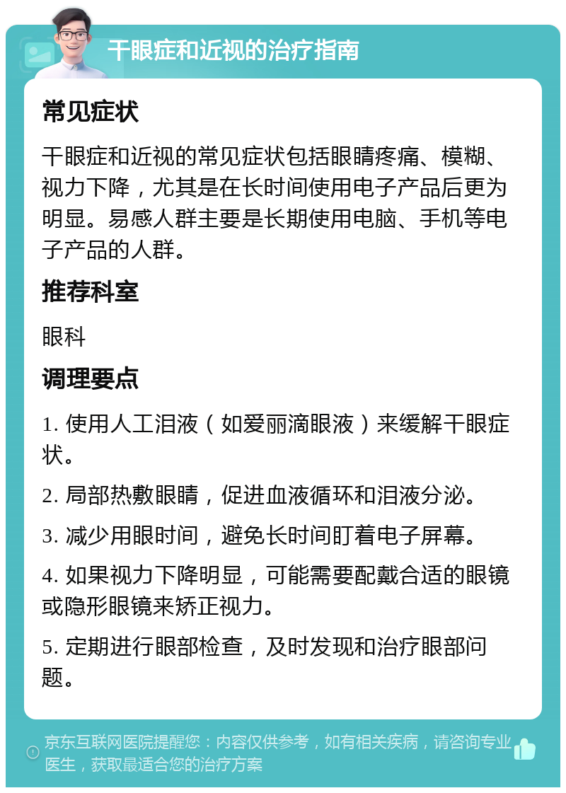 干眼症和近视的治疗指南 常见症状 干眼症和近视的常见症状包括眼睛疼痛、模糊、视力下降，尤其是在长时间使用电子产品后更为明显。易感人群主要是长期使用电脑、手机等电子产品的人群。 推荐科室 眼科 调理要点 1. 使用人工泪液（如爱丽滴眼液）来缓解干眼症状。 2. 局部热敷眼睛，促进血液循环和泪液分泌。 3. 减少用眼时间，避免长时间盯着电子屏幕。 4. 如果视力下降明显，可能需要配戴合适的眼镜或隐形眼镜来矫正视力。 5. 定期进行眼部检查，及时发现和治疗眼部问题。