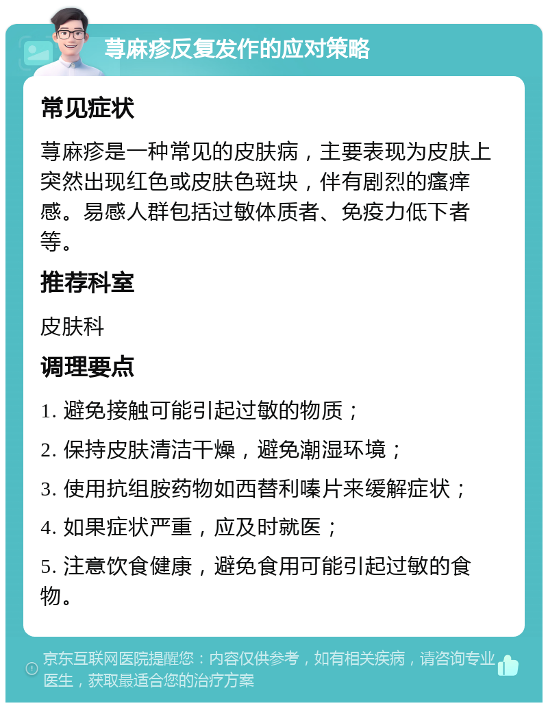 荨麻疹反复发作的应对策略 常见症状 荨麻疹是一种常见的皮肤病，主要表现为皮肤上突然出现红色或皮肤色斑块，伴有剧烈的瘙痒感。易感人群包括过敏体质者、免疫力低下者等。 推荐科室 皮肤科 调理要点 1. 避免接触可能引起过敏的物质； 2. 保持皮肤清洁干燥，避免潮湿环境； 3. 使用抗组胺药物如西替利嗪片来缓解症状； 4. 如果症状严重，应及时就医； 5. 注意饮食健康，避免食用可能引起过敏的食物。