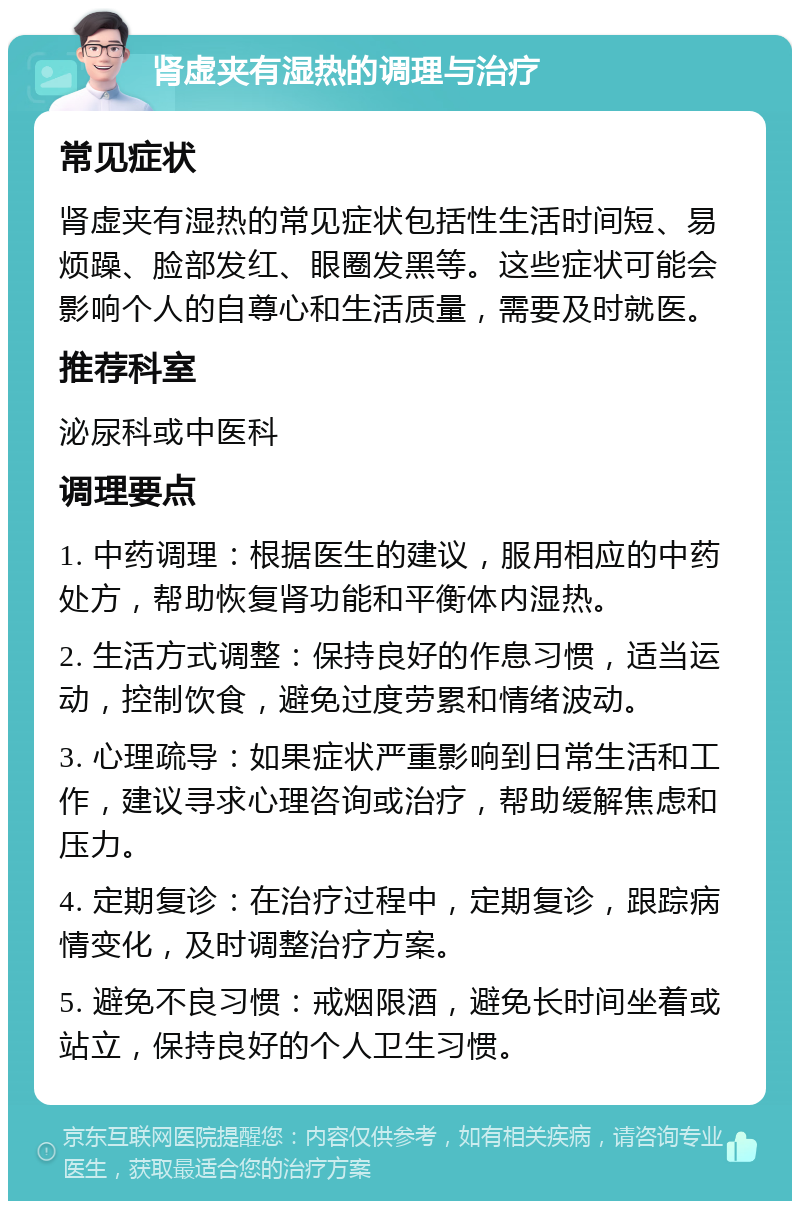 肾虚夹有湿热的调理与治疗 常见症状 肾虚夹有湿热的常见症状包括性生活时间短、易烦躁、脸部发红、眼圈发黑等。这些症状可能会影响个人的自尊心和生活质量，需要及时就医。 推荐科室 泌尿科或中医科 调理要点 1. 中药调理：根据医生的建议，服用相应的中药处方，帮助恢复肾功能和平衡体内湿热。 2. 生活方式调整：保持良好的作息习惯，适当运动，控制饮食，避免过度劳累和情绪波动。 3. 心理疏导：如果症状严重影响到日常生活和工作，建议寻求心理咨询或治疗，帮助缓解焦虑和压力。 4. 定期复诊：在治疗过程中，定期复诊，跟踪病情变化，及时调整治疗方案。 5. 避免不良习惯：戒烟限酒，避免长时间坐着或站立，保持良好的个人卫生习惯。