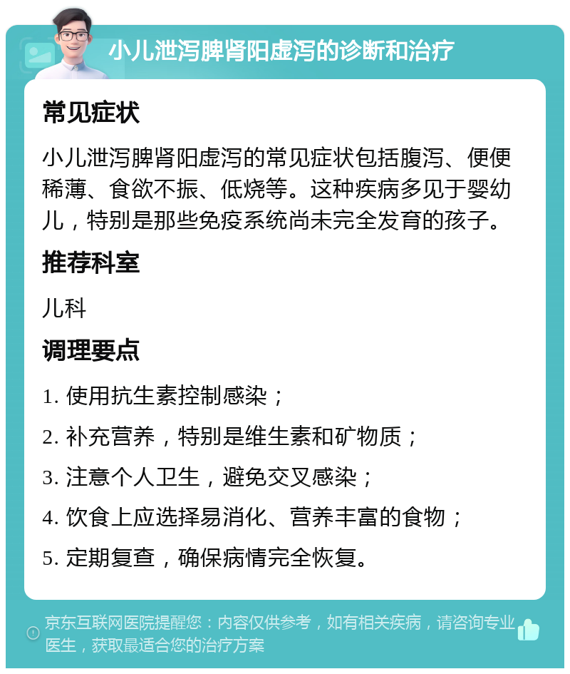 小儿泄泻脾肾阳虚泻的诊断和治疗 常见症状 小儿泄泻脾肾阳虚泻的常见症状包括腹泻、便便稀薄、食欲不振、低烧等。这种疾病多见于婴幼儿，特别是那些免疫系统尚未完全发育的孩子。 推荐科室 儿科 调理要点 1. 使用抗生素控制感染； 2. 补充营养，特别是维生素和矿物质； 3. 注意个人卫生，避免交叉感染； 4. 饮食上应选择易消化、营养丰富的食物； 5. 定期复查，确保病情完全恢复。