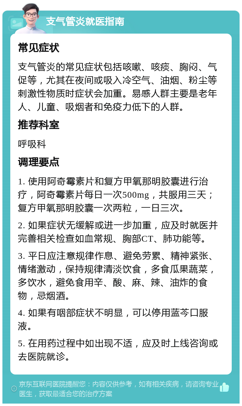 支气管炎就医指南 常见症状 支气管炎的常见症状包括咳嗽、咳痰、胸闷、气促等，尤其在夜间或吸入冷空气、油烟、粉尘等刺激性物质时症状会加重。易感人群主要是老年人、儿童、吸烟者和免疫力低下的人群。 推荐科室 呼吸科 调理要点 1. 使用阿奇霉素片和复方甲氧那明胶囊进行治疗，阿奇霉素片每日一次500mg，共服用三天；复方甲氧那明胶囊一次两粒，一日三次。 2. 如果症状无缓解或进一步加重，应及时就医并完善相关检查如血常规、胸部CT、肺功能等。 3. 平日应注意规律作息、避免劳累、精神紧张、情绪激动，保持规律清淡饮食，多食瓜果蔬菜，多饮水，避免食用辛、酸、麻、辣、油炸的食物，忌烟酒。 4. 如果有咽部症状不明显，可以停用蓝芩口服液。 5. 在用药过程中如出现不适，应及时上线咨询或去医院就诊。