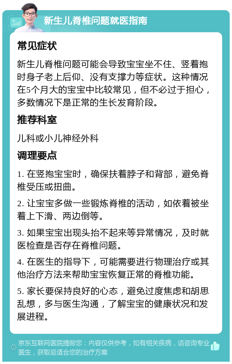 新生儿脊椎问题就医指南 常见症状 新生儿脊椎问题可能会导致宝宝坐不住、竖着抱时身子老上后仰、没有支撑力等症状。这种情况在5个月大的宝宝中比较常见，但不必过于担心，多数情况下是正常的生长发育阶段。 推荐科室 儿科或小儿神经外科 调理要点 1. 在竖抱宝宝时，确保扶着脖子和背部，避免脊椎受压或扭曲。 2. 让宝宝多做一些锻炼脊椎的活动，如依着被坐着上下滑、两边倒等。 3. 如果宝宝出现头抬不起来等异常情况，及时就医检查是否存在脊椎问题。 4. 在医生的指导下，可能需要进行物理治疗或其他治疗方法来帮助宝宝恢复正常的脊椎功能。 5. 家长要保持良好的心态，避免过度焦虑和胡思乱想，多与医生沟通，了解宝宝的健康状况和发展进程。