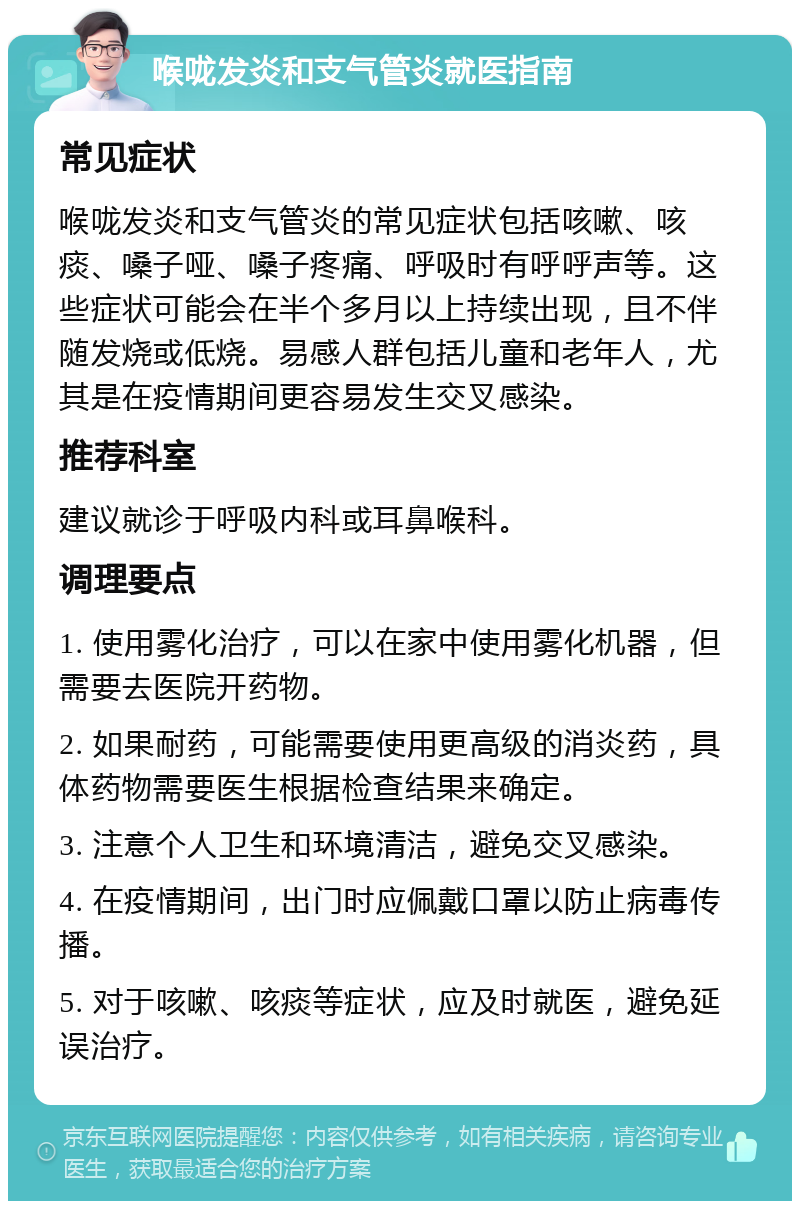 喉咙发炎和支气管炎就医指南 常见症状 喉咙发炎和支气管炎的常见症状包括咳嗽、咳痰、嗓子哑、嗓子疼痛、呼吸时有呼呼声等。这些症状可能会在半个多月以上持续出现，且不伴随发烧或低烧。易感人群包括儿童和老年人，尤其是在疫情期间更容易发生交叉感染。 推荐科室 建议就诊于呼吸内科或耳鼻喉科。 调理要点 1. 使用雾化治疗，可以在家中使用雾化机器，但需要去医院开药物。 2. 如果耐药，可能需要使用更高级的消炎药，具体药物需要医生根据检查结果来确定。 3. 注意个人卫生和环境清洁，避免交叉感染。 4. 在疫情期间，出门时应佩戴口罩以防止病毒传播。 5. 对于咳嗽、咳痰等症状，应及时就医，避免延误治疗。