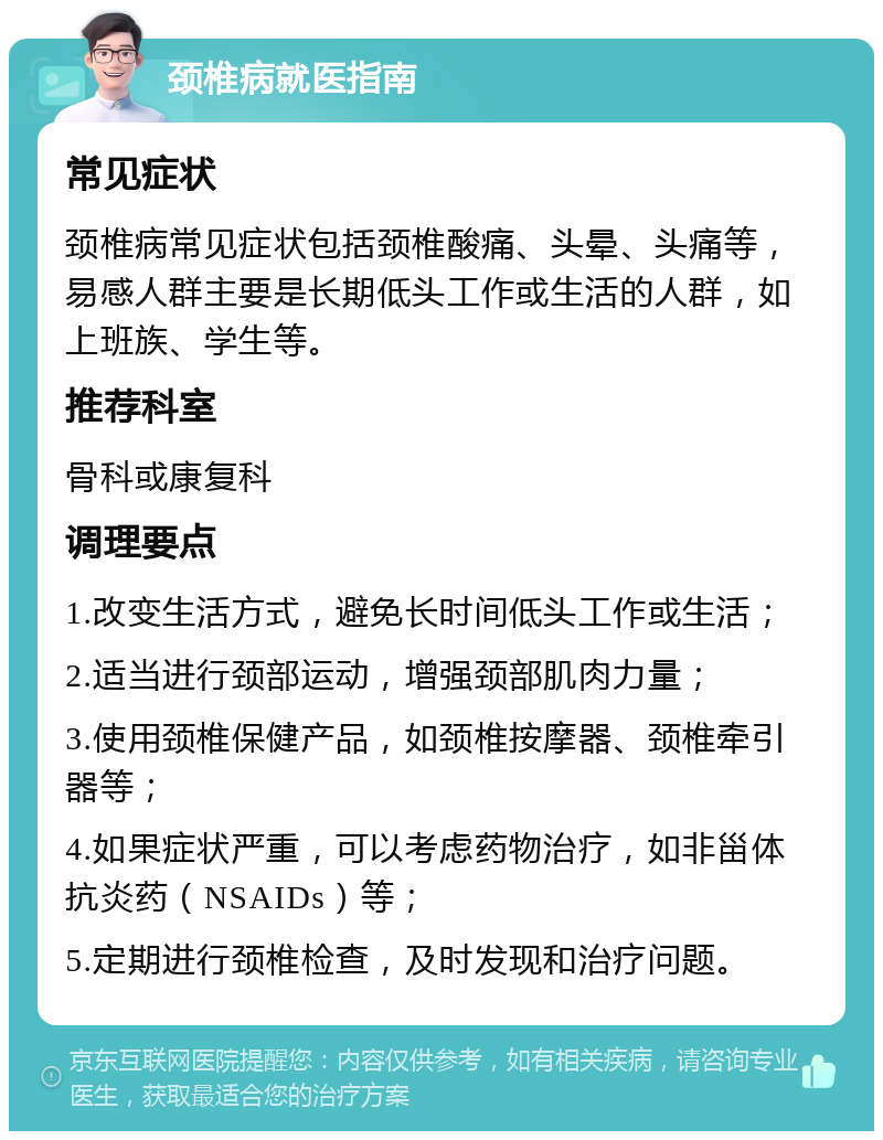 颈椎病就医指南 常见症状 颈椎病常见症状包括颈椎酸痛、头晕、头痛等，易感人群主要是长期低头工作或生活的人群，如上班族、学生等。 推荐科室 骨科或康复科 调理要点 1.改变生活方式，避免长时间低头工作或生活； 2.适当进行颈部运动，增强颈部肌肉力量； 3.使用颈椎保健产品，如颈椎按摩器、颈椎牵引器等； 4.如果症状严重，可以考虑药物治疗，如非甾体抗炎药（NSAIDs）等； 5.定期进行颈椎检查，及时发现和治疗问题。