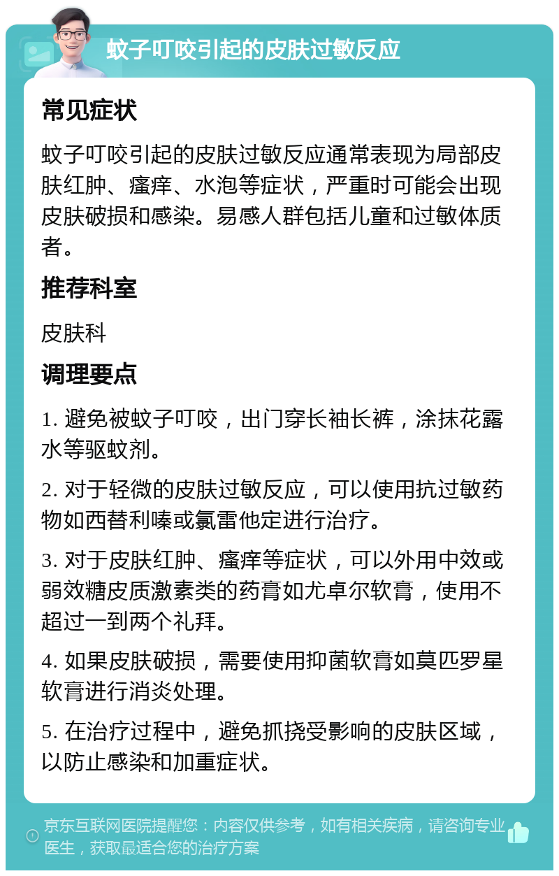 蚊子叮咬引起的皮肤过敏反应 常见症状 蚊子叮咬引起的皮肤过敏反应通常表现为局部皮肤红肿、瘙痒、水泡等症状，严重时可能会出现皮肤破损和感染。易感人群包括儿童和过敏体质者。 推荐科室 皮肤科 调理要点 1. 避免被蚊子叮咬，出门穿长袖长裤，涂抹花露水等驱蚊剂。 2. 对于轻微的皮肤过敏反应，可以使用抗过敏药物如西替利嗪或氯雷他定进行治疗。 3. 对于皮肤红肿、瘙痒等症状，可以外用中效或弱效糖皮质激素类的药膏如尤卓尔软膏，使用不超过一到两个礼拜。 4. 如果皮肤破损，需要使用抑菌软膏如莫匹罗星软膏进行消炎处理。 5. 在治疗过程中，避免抓挠受影响的皮肤区域，以防止感染和加重症状。