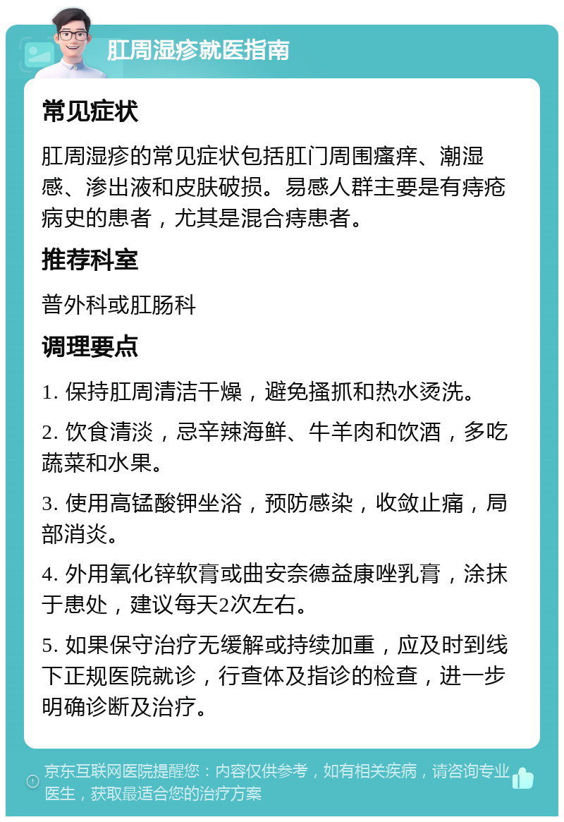 肛周湿疹就医指南 常见症状 肛周湿疹的常见症状包括肛门周围瘙痒、潮湿感、渗出液和皮肤破损。易感人群主要是有痔疮病史的患者，尤其是混合痔患者。 推荐科室 普外科或肛肠科 调理要点 1. 保持肛周清洁干燥，避免搔抓和热水烫洗。 2. 饮食清淡，忌辛辣海鲜、牛羊肉和饮酒，多吃蔬菜和水果。 3. 使用高锰酸钾坐浴，预防感染，收敛止痛，局部消炎。 4. 外用氧化锌软膏或曲安奈德益康唑乳膏，涂抹于患处，建议每天2次左右。 5. 如果保守治疗无缓解或持续加重，应及时到线下正规医院就诊，行查体及指诊的检查，进一步明确诊断及治疗。