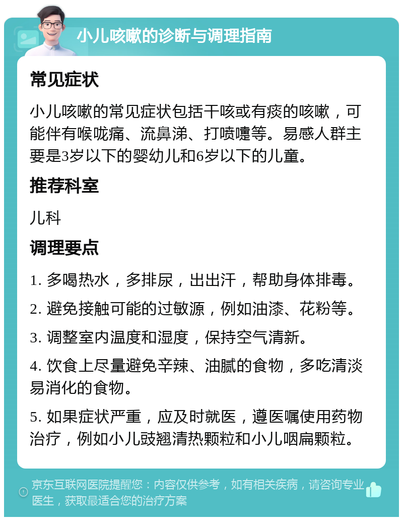 小儿咳嗽的诊断与调理指南 常见症状 小儿咳嗽的常见症状包括干咳或有痰的咳嗽，可能伴有喉咙痛、流鼻涕、打喷嚏等。易感人群主要是3岁以下的婴幼儿和6岁以下的儿童。 推荐科室 儿科 调理要点 1. 多喝热水，多排尿，出出汗，帮助身体排毒。 2. 避免接触可能的过敏源，例如油漆、花粉等。 3. 调整室内温度和湿度，保持空气清新。 4. 饮食上尽量避免辛辣、油腻的食物，多吃清淡易消化的食物。 5. 如果症状严重，应及时就医，遵医嘱使用药物治疗，例如小儿豉翘清热颗粒和小儿咽扁颗粒。