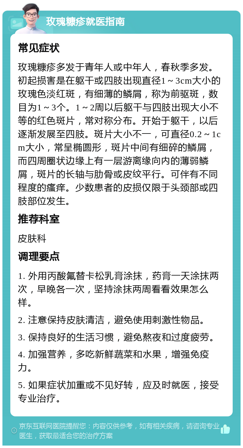 玫瑰糠疹就医指南 常见症状 玫瑰糠疹多发于青年人或中年人，春秋季多发。初起损害是在躯干或四肢出现直径1～3cm大小的玫瑰色淡红斑，有细薄的鳞屑，称为前驱斑，数目为1～3个。1～2周以后躯干与四肢出现大小不等的红色斑片，常对称分布。开始于躯干，以后逐渐发展至四肢。斑片大小不一，可直径0.2～1cm大小，常呈椭圆形，斑片中间有细碎的鳞屑，而四周圈状边缘上有一层游离缘向内的薄弱鳞屑，斑片的长轴与肋骨或皮纹平行。可伴有不同程度的瘙痒。少数患者的皮损仅限于头颈部或四肢部位发生。 推荐科室 皮肤科 调理要点 1. 外用丙酸氟替卡松乳膏涂抹，药膏一天涂抹两次，早晚各一次，坚持涂抹两周看看效果怎么样。 2. 注意保持皮肤清洁，避免使用刺激性物品。 3. 保持良好的生活习惯，避免熬夜和过度疲劳。 4. 加强营养，多吃新鲜蔬菜和水果，增强免疫力。 5. 如果症状加重或不见好转，应及时就医，接受专业治疗。