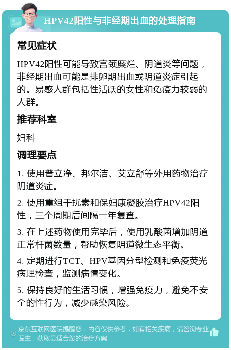 HPV42阳性与非经期出血的处理指南 常见症状 HPV42阳性可能导致宫颈糜烂、阴道炎等问题，非经期出血可能是排卵期出血或阴道炎症引起的。易感人群包括性活跃的女性和免疫力较弱的人群。 推荐科室 妇科 调理要点 1. 使用普立净、邦尔洁、艾立舒等外用药物治疗阴道炎症。 2. 使用重组干扰素和保妇康凝胶治疗HPV42阳性，三个周期后间隔一年复查。 3. 在上述药物使用完毕后，使用乳酸菌增加阴道正常杆菌数量，帮助恢复阴道微生态平衡。 4. 定期进行TCT、HPV基因分型检测和免疫荧光病理检查，监测病情变化。 5. 保持良好的生活习惯，增强免疫力，避免不安全的性行为，减少感染风险。