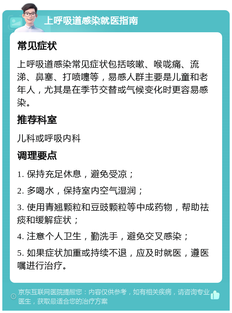 上呼吸道感染就医指南 常见症状 上呼吸道感染常见症状包括咳嗽、喉咙痛、流涕、鼻塞、打喷嚏等，易感人群主要是儿童和老年人，尤其是在季节交替或气候变化时更容易感染。 推荐科室 儿科或呼吸内科 调理要点 1. 保持充足休息，避免受凉； 2. 多喝水，保持室内空气湿润； 3. 使用青翘颗粒和豆豉颗粒等中成药物，帮助祛痰和缓解症状； 4. 注意个人卫生，勤洗手，避免交叉感染； 5. 如果症状加重或持续不退，应及时就医，遵医嘱进行治疗。