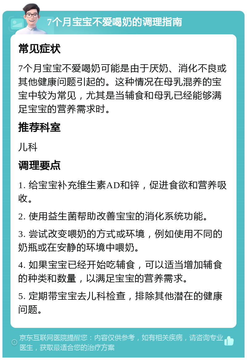 7个月宝宝不爱喝奶的调理指南 常见症状 7个月宝宝不爱喝奶可能是由于厌奶、消化不良或其他健康问题引起的。这种情况在母乳混养的宝宝中较为常见，尤其是当辅食和母乳已经能够满足宝宝的营养需求时。 推荐科室 儿科 调理要点 1. 给宝宝补充维生素AD和锌，促进食欲和营养吸收。 2. 使用益生菌帮助改善宝宝的消化系统功能。 3. 尝试改变喂奶的方式或环境，例如使用不同的奶瓶或在安静的环境中喂奶。 4. 如果宝宝已经开始吃辅食，可以适当增加辅食的种类和数量，以满足宝宝的营养需求。 5. 定期带宝宝去儿科检查，排除其他潜在的健康问题。