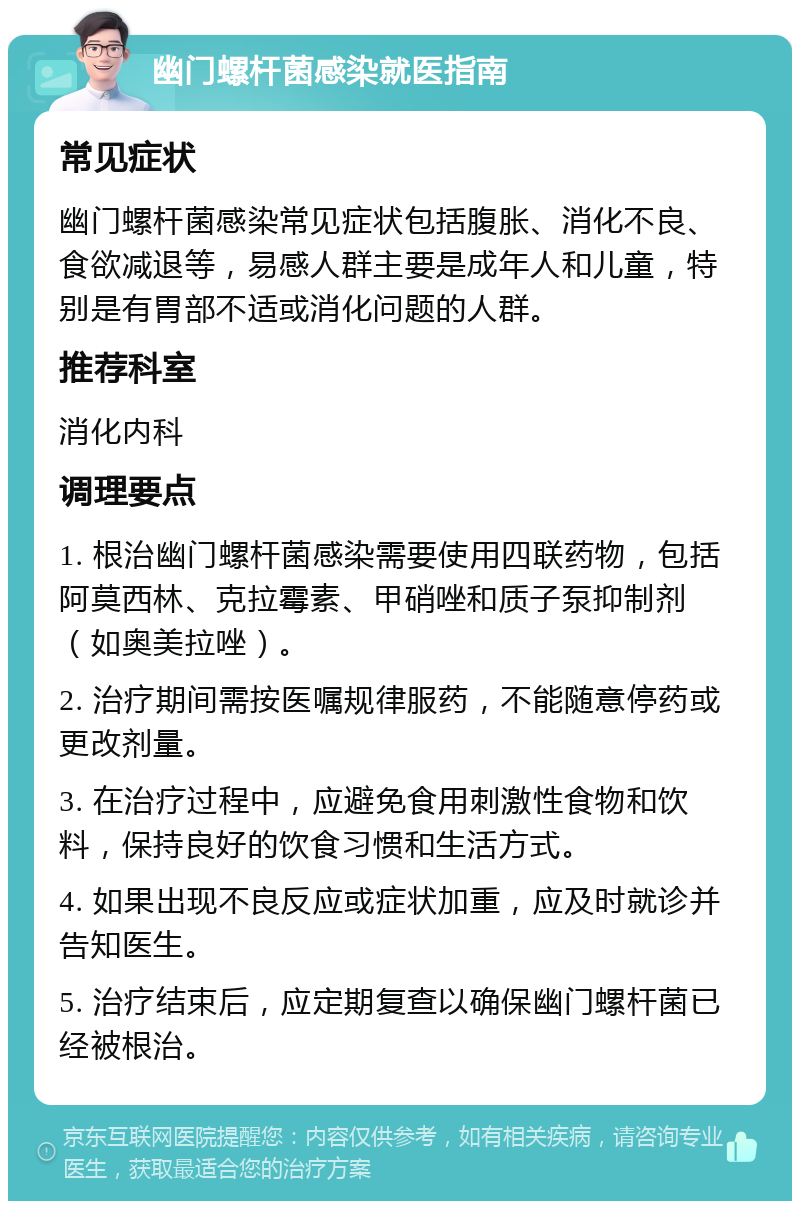 幽门螺杆菌感染就医指南 常见症状 幽门螺杆菌感染常见症状包括腹胀、消化不良、食欲减退等，易感人群主要是成年人和儿童，特别是有胃部不适或消化问题的人群。 推荐科室 消化内科 调理要点 1. 根治幽门螺杆菌感染需要使用四联药物，包括阿莫西林、克拉霉素、甲硝唑和质子泵抑制剂（如奥美拉唑）。 2. 治疗期间需按医嘱规律服药，不能随意停药或更改剂量。 3. 在治疗过程中，应避免食用刺激性食物和饮料，保持良好的饮食习惯和生活方式。 4. 如果出现不良反应或症状加重，应及时就诊并告知医生。 5. 治疗结束后，应定期复查以确保幽门螺杆菌已经被根治。