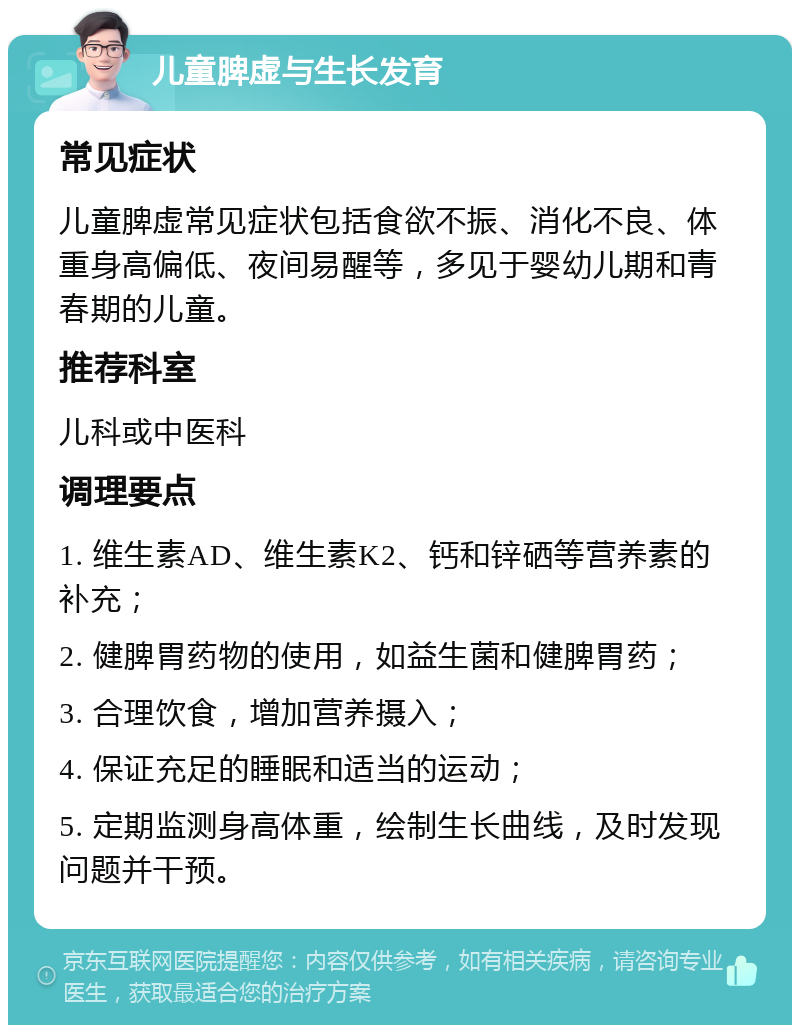 儿童脾虚与生长发育 常见症状 儿童脾虚常见症状包括食欲不振、消化不良、体重身高偏低、夜间易醒等，多见于婴幼儿期和青春期的儿童。 推荐科室 儿科或中医科 调理要点 1. 维生素AD、维生素K2、钙和锌硒等营养素的补充； 2. 健脾胃药物的使用，如益生菌和健脾胃药； 3. 合理饮食，增加营养摄入； 4. 保证充足的睡眠和适当的运动； 5. 定期监测身高体重，绘制生长曲线，及时发现问题并干预。