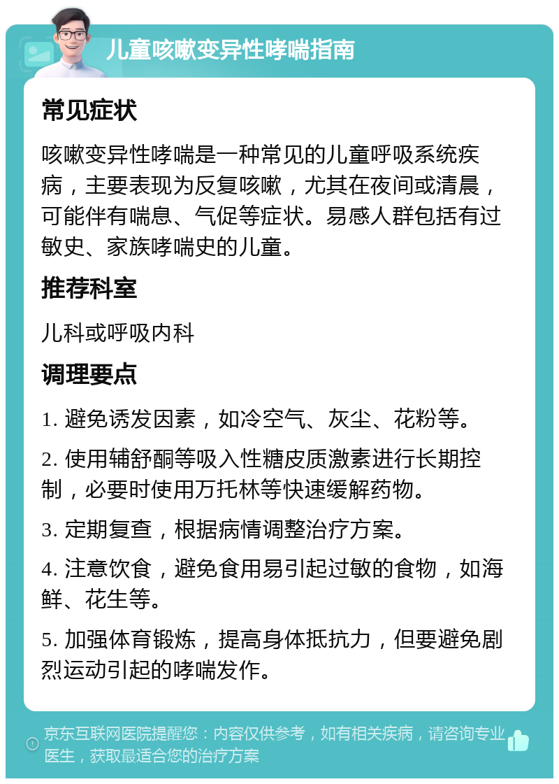 儿童咳嗽变异性哮喘指南 常见症状 咳嗽变异性哮喘是一种常见的儿童呼吸系统疾病，主要表现为反复咳嗽，尤其在夜间或清晨，可能伴有喘息、气促等症状。易感人群包括有过敏史、家族哮喘史的儿童。 推荐科室 儿科或呼吸内科 调理要点 1. 避免诱发因素，如冷空气、灰尘、花粉等。 2. 使用辅舒酮等吸入性糖皮质激素进行长期控制，必要时使用万托林等快速缓解药物。 3. 定期复查，根据病情调整治疗方案。 4. 注意饮食，避免食用易引起过敏的食物，如海鲜、花生等。 5. 加强体育锻炼，提高身体抵抗力，但要避免剧烈运动引起的哮喘发作。