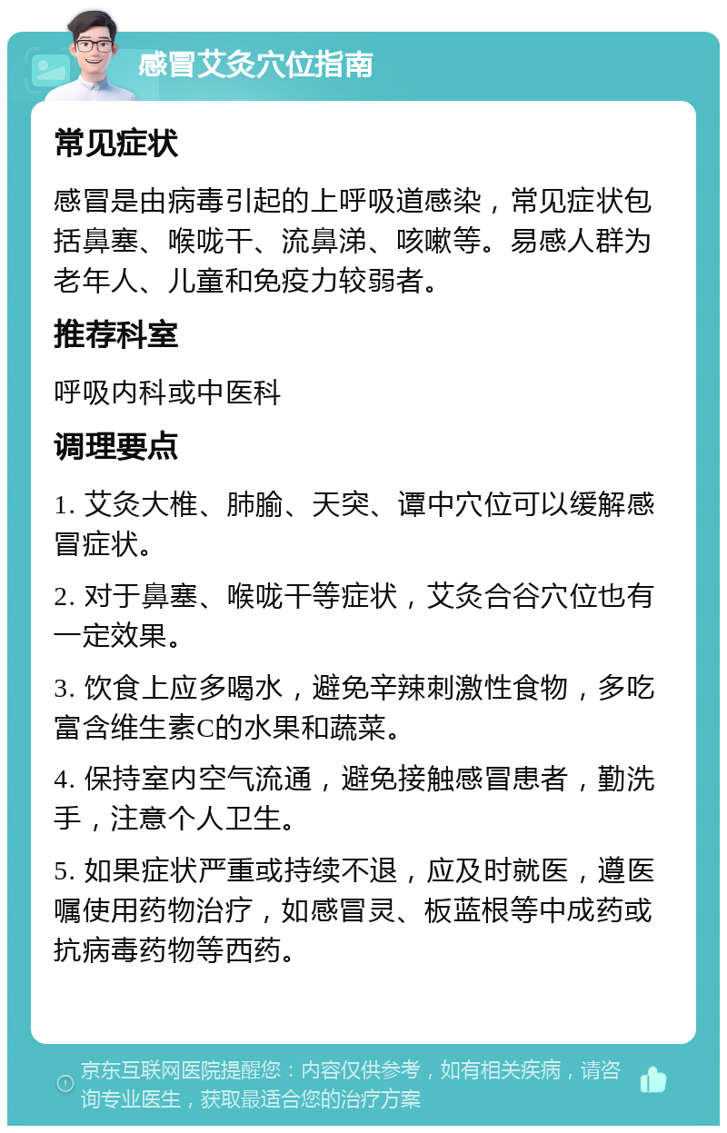 感冒艾灸穴位指南 常见症状 感冒是由病毒引起的上呼吸道感染，常见症状包括鼻塞、喉咙干、流鼻涕、咳嗽等。易感人群为老年人、儿童和免疫力较弱者。 推荐科室 呼吸内科或中医科 调理要点 1. 艾灸大椎、肺腧、天突、谭中穴位可以缓解感冒症状。 2. 对于鼻塞、喉咙干等症状，艾灸合谷穴位也有一定效果。 3. 饮食上应多喝水，避免辛辣刺激性食物，多吃富含维生素C的水果和蔬菜。 4. 保持室内空气流通，避免接触感冒患者，勤洗手，注意个人卫生。 5. 如果症状严重或持续不退，应及时就医，遵医嘱使用药物治疗，如感冒灵、板蓝根等中成药或抗病毒药物等西药。