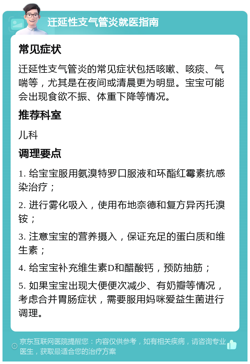 迁延性支气管炎就医指南 常见症状 迁延性支气管炎的常见症状包括咳嗽、咳痰、气喘等，尤其是在夜间或清晨更为明显。宝宝可能会出现食欲不振、体重下降等情况。 推荐科室 儿科 调理要点 1. 给宝宝服用氨溴特罗口服液和环酯红霉素抗感染治疗； 2. 进行雾化吸入，使用布地奈德和复方异丙托溴铵； 3. 注意宝宝的营养摄入，保证充足的蛋白质和维生素； 4. 给宝宝补充维生素D和醋酸钙，预防抽筋； 5. 如果宝宝出现大便便次减少、有奶瓣等情况，考虑合并胃肠症状，需要服用妈咪爱益生菌进行调理。