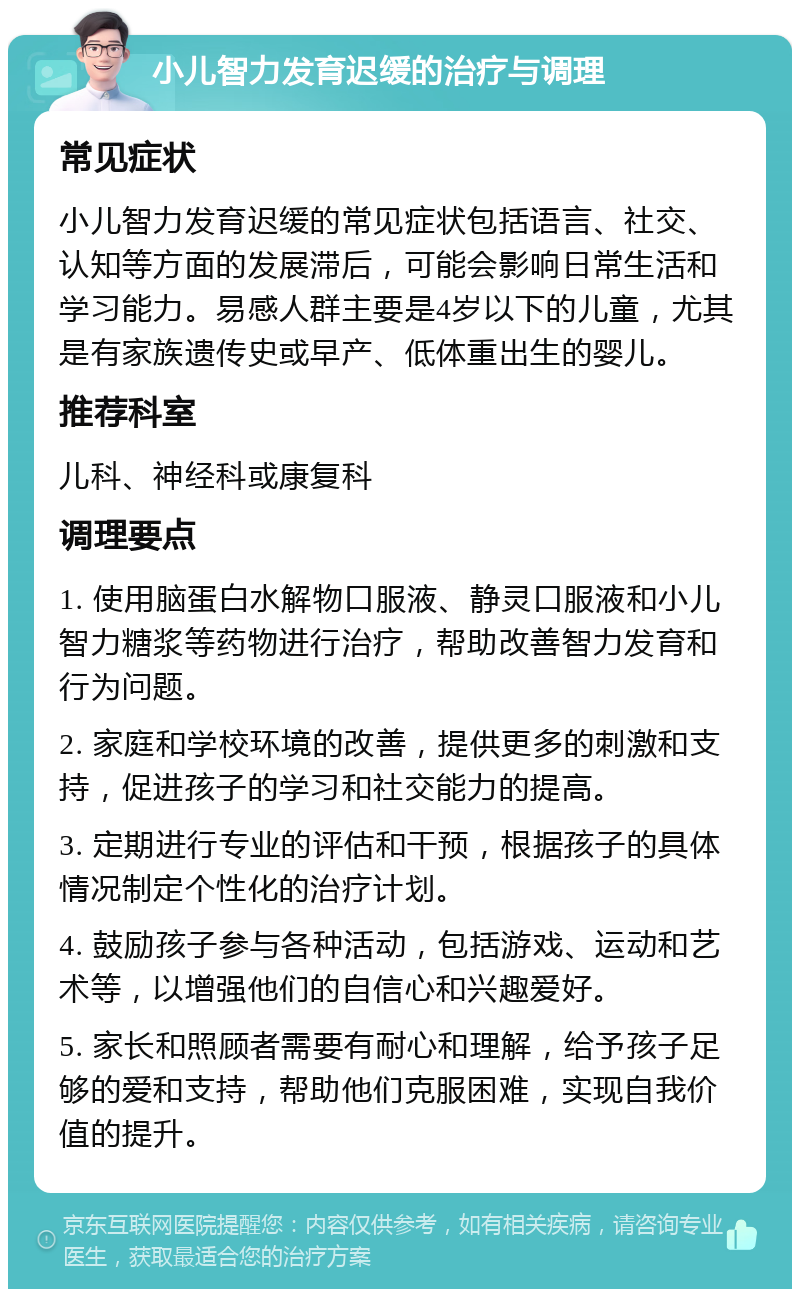 小儿智力发育迟缓的治疗与调理 常见症状 小儿智力发育迟缓的常见症状包括语言、社交、认知等方面的发展滞后，可能会影响日常生活和学习能力。易感人群主要是4岁以下的儿童，尤其是有家族遗传史或早产、低体重出生的婴儿。 推荐科室 儿科、神经科或康复科 调理要点 1. 使用脑蛋白水解物口服液、静灵口服液和小儿智力糖浆等药物进行治疗，帮助改善智力发育和行为问题。 2. 家庭和学校环境的改善，提供更多的刺激和支持，促进孩子的学习和社交能力的提高。 3. 定期进行专业的评估和干预，根据孩子的具体情况制定个性化的治疗计划。 4. 鼓励孩子参与各种活动，包括游戏、运动和艺术等，以增强他们的自信心和兴趣爱好。 5. 家长和照顾者需要有耐心和理解，给予孩子足够的爱和支持，帮助他们克服困难，实现自我价值的提升。