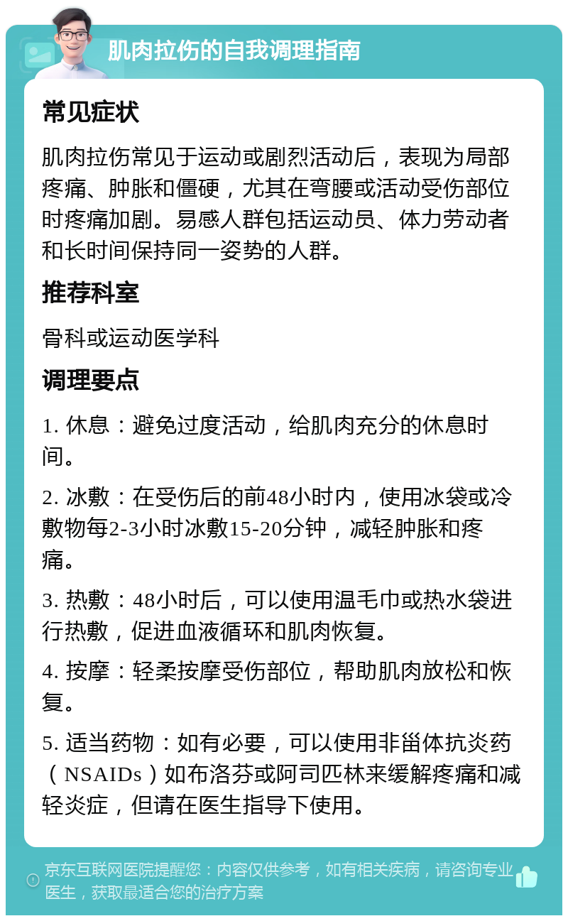 肌肉拉伤的自我调理指南 常见症状 肌肉拉伤常见于运动或剧烈活动后，表现为局部疼痛、肿胀和僵硬，尤其在弯腰或活动受伤部位时疼痛加剧。易感人群包括运动员、体力劳动者和长时间保持同一姿势的人群。 推荐科室 骨科或运动医学科 调理要点 1. 休息：避免过度活动，给肌肉充分的休息时间。 2. 冰敷：在受伤后的前48小时内，使用冰袋或冷敷物每2-3小时冰敷15-20分钟，减轻肿胀和疼痛。 3. 热敷：48小时后，可以使用温毛巾或热水袋进行热敷，促进血液循环和肌肉恢复。 4. 按摩：轻柔按摩受伤部位，帮助肌肉放松和恢复。 5. 适当药物：如有必要，可以使用非甾体抗炎药（NSAIDs）如布洛芬或阿司匹林来缓解疼痛和减轻炎症，但请在医生指导下使用。