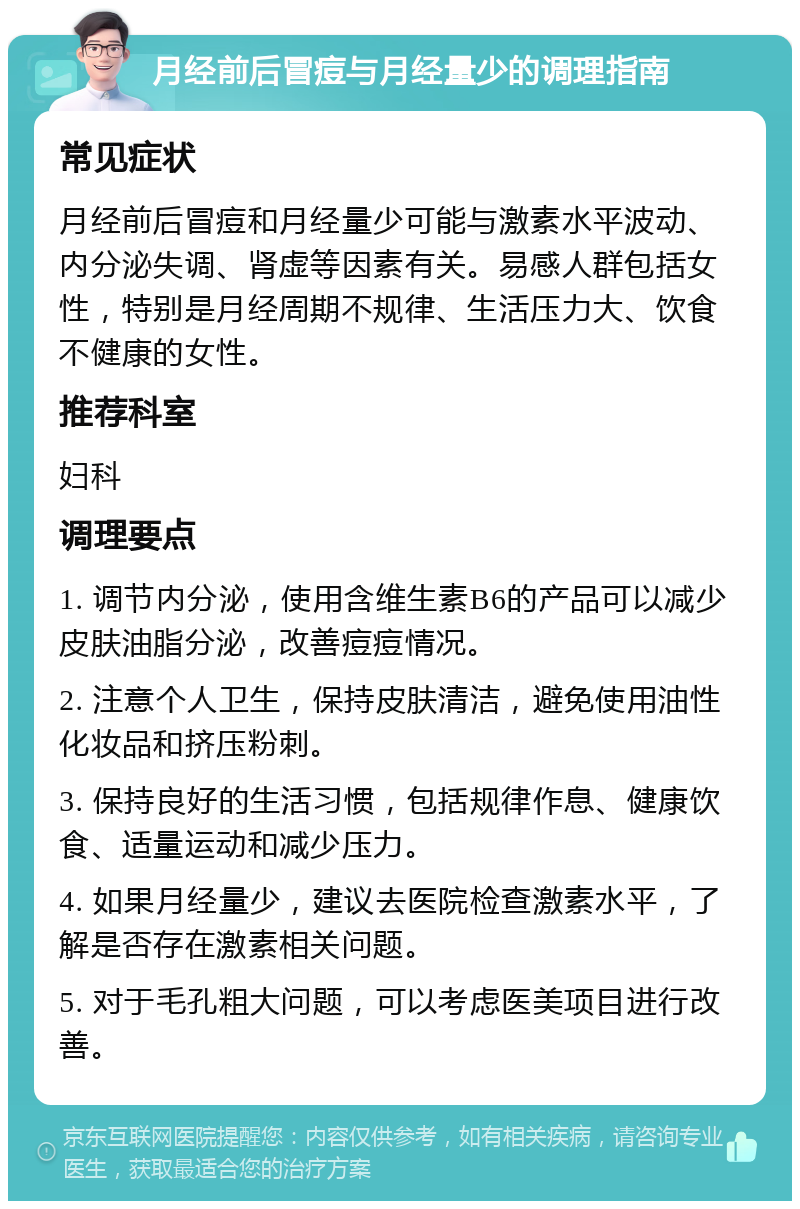 月经前后冒痘与月经量少的调理指南 常见症状 月经前后冒痘和月经量少可能与激素水平波动、内分泌失调、肾虚等因素有关。易感人群包括女性，特别是月经周期不规律、生活压力大、饮食不健康的女性。 推荐科室 妇科 调理要点 1. 调节内分泌，使用含维生素B6的产品可以减少皮肤油脂分泌，改善痘痘情况。 2. 注意个人卫生，保持皮肤清洁，避免使用油性化妆品和挤压粉刺。 3. 保持良好的生活习惯，包括规律作息、健康饮食、适量运动和减少压力。 4. 如果月经量少，建议去医院检查激素水平，了解是否存在激素相关问题。 5. 对于毛孔粗大问题，可以考虑医美项目进行改善。