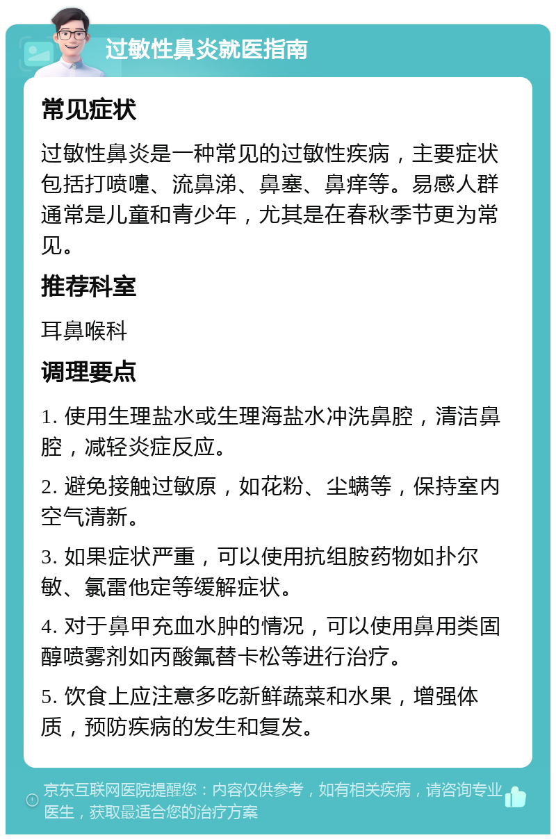 过敏性鼻炎就医指南 常见症状 过敏性鼻炎是一种常见的过敏性疾病，主要症状包括打喷嚏、流鼻涕、鼻塞、鼻痒等。易感人群通常是儿童和青少年，尤其是在春秋季节更为常见。 推荐科室 耳鼻喉科 调理要点 1. 使用生理盐水或生理海盐水冲洗鼻腔，清洁鼻腔，减轻炎症反应。 2. 避免接触过敏原，如花粉、尘螨等，保持室内空气清新。 3. 如果症状严重，可以使用抗组胺药物如扑尔敏、氯雷他定等缓解症状。 4. 对于鼻甲充血水肿的情况，可以使用鼻用类固醇喷雾剂如丙酸氟替卡松等进行治疗。 5. 饮食上应注意多吃新鲜蔬菜和水果，增强体质，预防疾病的发生和复发。