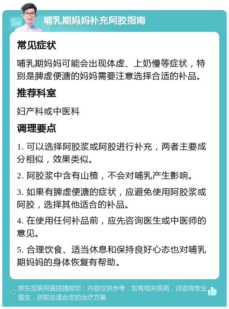 哺乳期妈妈补充阿胶指南 常见症状 哺乳期妈妈可能会出现体虚、上奶慢等症状，特别是脾虚便溏的妈妈需要注意选择合适的补品。 推荐科室 妇产科或中医科 调理要点 1. 可以选择阿胶浆或阿胶进行补充，两者主要成分相似，效果类似。 2. 阿胶浆中含有山楂，不会对哺乳产生影响。 3. 如果有脾虚便溏的症状，应避免使用阿胶浆或阿胶，选择其他适合的补品。 4. 在使用任何补品前，应先咨询医生或中医师的意见。 5. 合理饮食、适当休息和保持良好心态也对哺乳期妈妈的身体恢复有帮助。