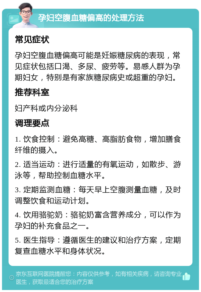 孕妇空腹血糖偏高的处理方法 常见症状 孕妇空腹血糖偏高可能是妊娠糖尿病的表现，常见症状包括口渴、多尿、疲劳等。易感人群为孕期妇女，特别是有家族糖尿病史或超重的孕妇。 推荐科室 妇产科或内分泌科 调理要点 1. 饮食控制：避免高糖、高脂肪食物，增加膳食纤维的摄入。 2. 适当运动：进行适量的有氧运动，如散步、游泳等，帮助控制血糖水平。 3. 定期监测血糖：每天早上空腹测量血糖，及时调整饮食和运动计划。 4. 饮用骆驼奶：骆驼奶富含营养成分，可以作为孕妇的补充食品之一。 5. 医生指导：遵循医生的建议和治疗方案，定期复查血糖水平和身体状况。