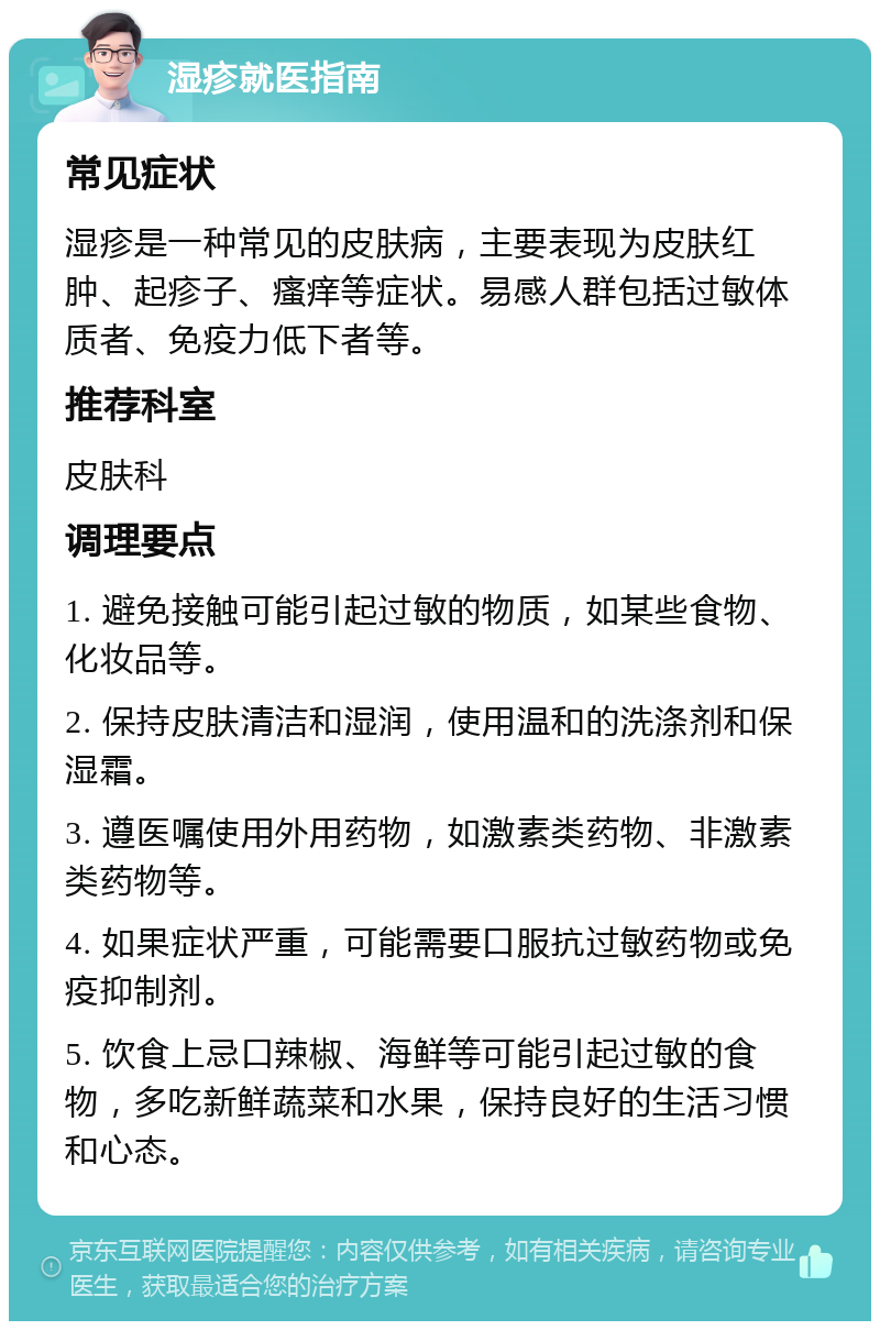 湿疹就医指南 常见症状 湿疹是一种常见的皮肤病，主要表现为皮肤红肿、起疹子、瘙痒等症状。易感人群包括过敏体质者、免疫力低下者等。 推荐科室 皮肤科 调理要点 1. 避免接触可能引起过敏的物质，如某些食物、化妆品等。 2. 保持皮肤清洁和湿润，使用温和的洗涤剂和保湿霜。 3. 遵医嘱使用外用药物，如激素类药物、非激素类药物等。 4. 如果症状严重，可能需要口服抗过敏药物或免疫抑制剂。 5. 饮食上忌口辣椒、海鲜等可能引起过敏的食物，多吃新鲜蔬菜和水果，保持良好的生活习惯和心态。