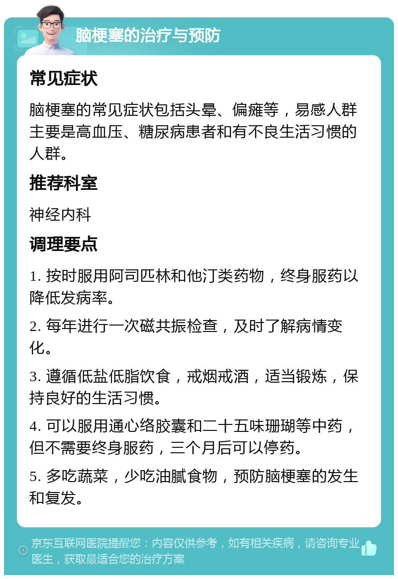 脑梗塞的治疗与预防 常见症状 脑梗塞的常见症状包括头晕、偏瘫等，易感人群主要是高血压、糖尿病患者和有不良生活习惯的人群。 推荐科室 神经内科 调理要点 1. 按时服用阿司匹林和他汀类药物，终身服药以降低发病率。 2. 每年进行一次磁共振检查，及时了解病情变化。 3. 遵循低盐低脂饮食，戒烟戒酒，适当锻炼，保持良好的生活习惯。 4. 可以服用通心络胶囊和二十五味珊瑚等中药，但不需要终身服药，三个月后可以停药。 5. 多吃蔬菜，少吃油腻食物，预防脑梗塞的发生和复发。