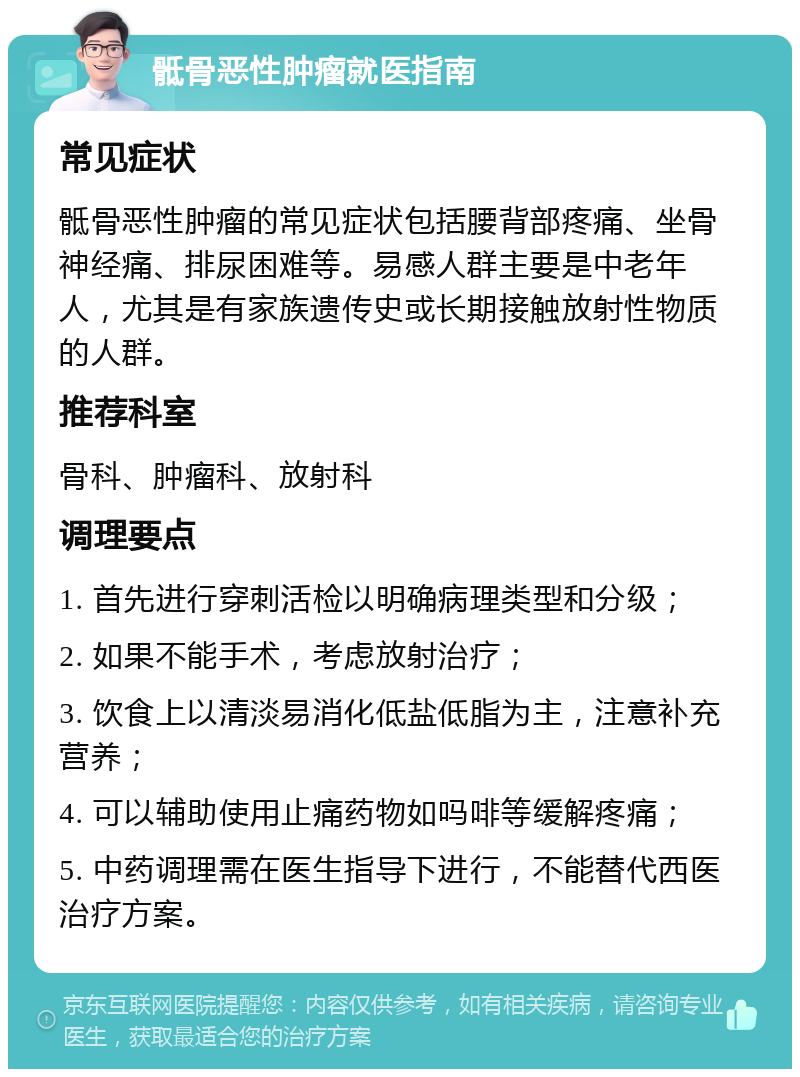 骶骨恶性肿瘤就医指南 常见症状 骶骨恶性肿瘤的常见症状包括腰背部疼痛、坐骨神经痛、排尿困难等。易感人群主要是中老年人，尤其是有家族遗传史或长期接触放射性物质的人群。 推荐科室 骨科、肿瘤科、放射科 调理要点 1. 首先进行穿刺活检以明确病理类型和分级； 2. 如果不能手术，考虑放射治疗； 3. 饮食上以清淡易消化低盐低脂为主，注意补充营养； 4. 可以辅助使用止痛药物如吗啡等缓解疼痛； 5. 中药调理需在医生指导下进行，不能替代西医治疗方案。