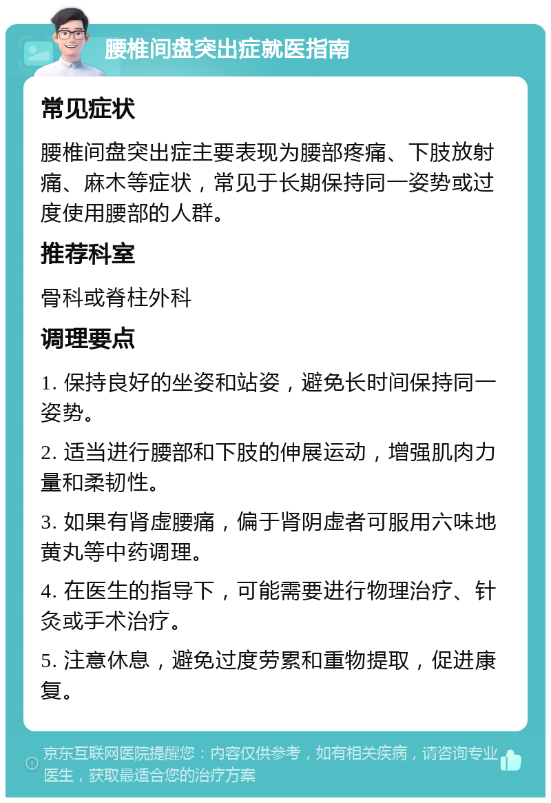 腰椎间盘突出症就医指南 常见症状 腰椎间盘突出症主要表现为腰部疼痛、下肢放射痛、麻木等症状，常见于长期保持同一姿势或过度使用腰部的人群。 推荐科室 骨科或脊柱外科 调理要点 1. 保持良好的坐姿和站姿，避免长时间保持同一姿势。 2. 适当进行腰部和下肢的伸展运动，增强肌肉力量和柔韧性。 3. 如果有肾虚腰痛，偏于肾阴虚者可服用六味地黄丸等中药调理。 4. 在医生的指导下，可能需要进行物理治疗、针灸或手术治疗。 5. 注意休息，避免过度劳累和重物提取，促进康复。