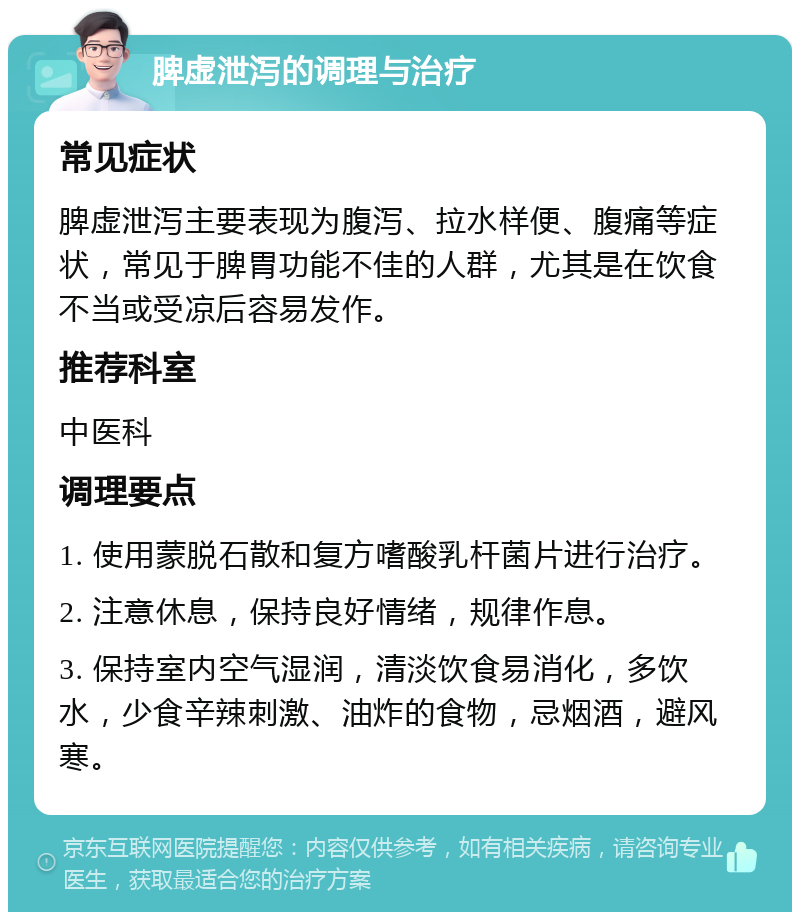 脾虚泄泻的调理与治疗 常见症状 脾虚泄泻主要表现为腹泻、拉水样便、腹痛等症状，常见于脾胃功能不佳的人群，尤其是在饮食不当或受凉后容易发作。 推荐科室 中医科 调理要点 1. 使用蒙脱石散和复方嗜酸乳杆菌片进行治疗。 2. 注意休息，保持良好情绪，规律作息。 3. 保持室内空气湿润，清淡饮食易消化，多饮水，少食辛辣刺激、油炸的食物，忌烟酒，避风寒。