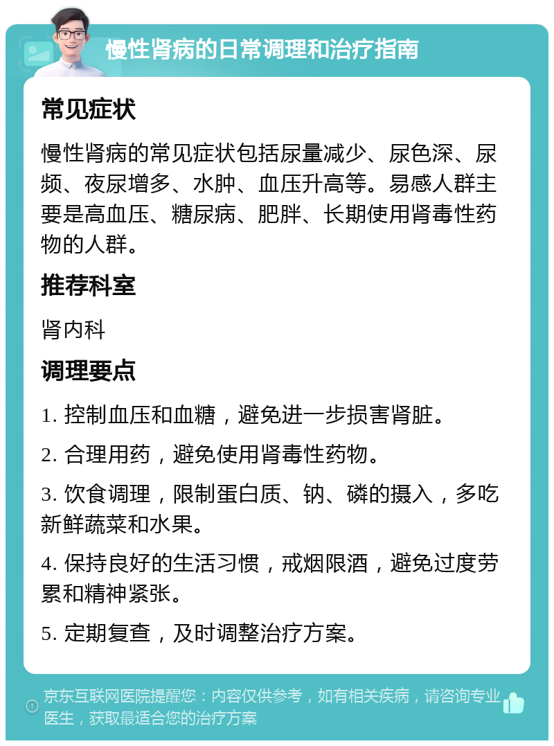 慢性肾病的日常调理和治疗指南 常见症状 慢性肾病的常见症状包括尿量减少、尿色深、尿频、夜尿增多、水肿、血压升高等。易感人群主要是高血压、糖尿病、肥胖、长期使用肾毒性药物的人群。 推荐科室 肾内科 调理要点 1. 控制血压和血糖，避免进一步损害肾脏。 2. 合理用药，避免使用肾毒性药物。 3. 饮食调理，限制蛋白质、钠、磷的摄入，多吃新鲜蔬菜和水果。 4. 保持良好的生活习惯，戒烟限酒，避免过度劳累和精神紧张。 5. 定期复查，及时调整治疗方案。