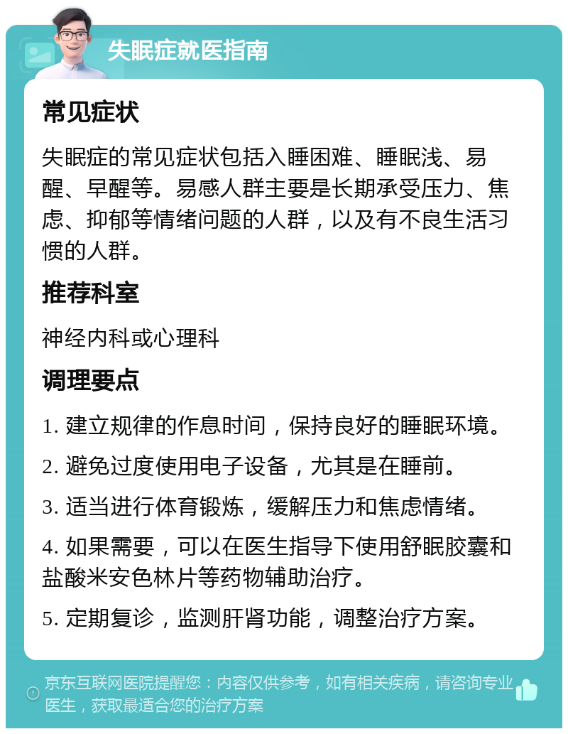 失眠症就医指南 常见症状 失眠症的常见症状包括入睡困难、睡眠浅、易醒、早醒等。易感人群主要是长期承受压力、焦虑、抑郁等情绪问题的人群，以及有不良生活习惯的人群。 推荐科室 神经内科或心理科 调理要点 1. 建立规律的作息时间，保持良好的睡眠环境。 2. 避免过度使用电子设备，尤其是在睡前。 3. 适当进行体育锻炼，缓解压力和焦虑情绪。 4. 如果需要，可以在医生指导下使用舒眠胶囊和盐酸米安色林片等药物辅助治疗。 5. 定期复诊，监测肝肾功能，调整治疗方案。