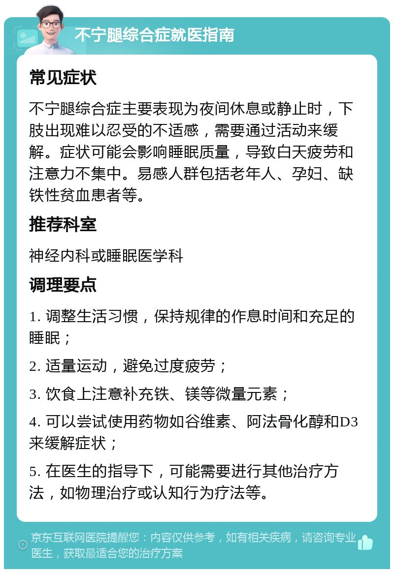 不宁腿综合症就医指南 常见症状 不宁腿综合症主要表现为夜间休息或静止时，下肢出现难以忍受的不适感，需要通过活动来缓解。症状可能会影响睡眠质量，导致白天疲劳和注意力不集中。易感人群包括老年人、孕妇、缺铁性贫血患者等。 推荐科室 神经内科或睡眠医学科 调理要点 1. 调整生活习惯，保持规律的作息时间和充足的睡眠； 2. 适量运动，避免过度疲劳； 3. 饮食上注意补充铁、镁等微量元素； 4. 可以尝试使用药物如谷维素、阿法骨化醇和D3来缓解症状； 5. 在医生的指导下，可能需要进行其他治疗方法，如物理治疗或认知行为疗法等。