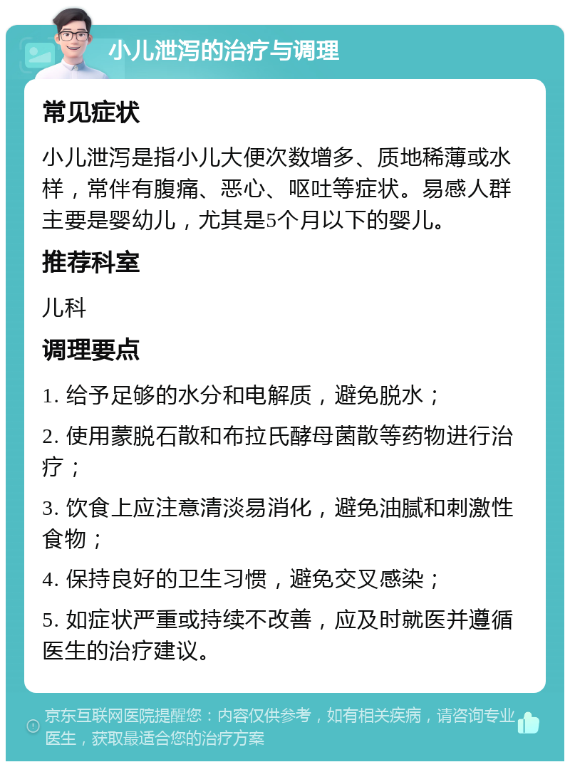 小儿泄泻的治疗与调理 常见症状 小儿泄泻是指小儿大便次数增多、质地稀薄或水样，常伴有腹痛、恶心、呕吐等症状。易感人群主要是婴幼儿，尤其是5个月以下的婴儿。 推荐科室 儿科 调理要点 1. 给予足够的水分和电解质，避免脱水； 2. 使用蒙脱石散和布拉氏酵母菌散等药物进行治疗； 3. 饮食上应注意清淡易消化，避免油腻和刺激性食物； 4. 保持良好的卫生习惯，避免交叉感染； 5. 如症状严重或持续不改善，应及时就医并遵循医生的治疗建议。