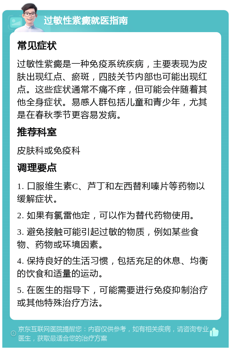 过敏性紫癜就医指南 常见症状 过敏性紫癜是一种免疫系统疾病，主要表现为皮肤出现红点、瘀斑，四肢关节内部也可能出现红点。这些症状通常不痛不痒，但可能会伴随着其他全身症状。易感人群包括儿童和青少年，尤其是在春秋季节更容易发病。 推荐科室 皮肤科或免疫科 调理要点 1. 口服维生素C、芦丁和左西替利嗪片等药物以缓解症状。 2. 如果有氯雷他定，可以作为替代药物使用。 3. 避免接触可能引起过敏的物质，例如某些食物、药物或环境因素。 4. 保持良好的生活习惯，包括充足的休息、均衡的饮食和适量的运动。 5. 在医生的指导下，可能需要进行免疫抑制治疗或其他特殊治疗方法。