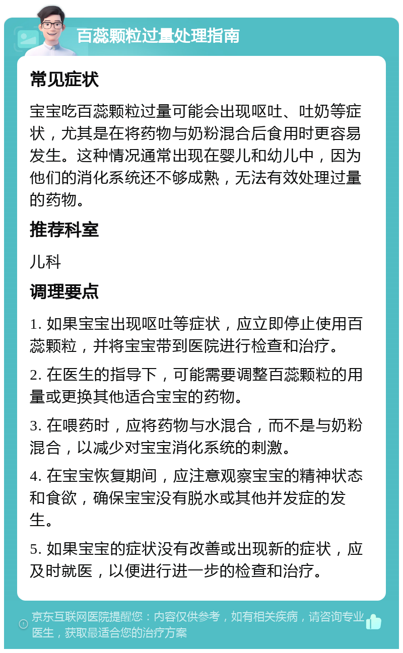 百蕊颗粒过量处理指南 常见症状 宝宝吃百蕊颗粒过量可能会出现呕吐、吐奶等症状，尤其是在将药物与奶粉混合后食用时更容易发生。这种情况通常出现在婴儿和幼儿中，因为他们的消化系统还不够成熟，无法有效处理过量的药物。 推荐科室 儿科 调理要点 1. 如果宝宝出现呕吐等症状，应立即停止使用百蕊颗粒，并将宝宝带到医院进行检查和治疗。 2. 在医生的指导下，可能需要调整百蕊颗粒的用量或更换其他适合宝宝的药物。 3. 在喂药时，应将药物与水混合，而不是与奶粉混合，以减少对宝宝消化系统的刺激。 4. 在宝宝恢复期间，应注意观察宝宝的精神状态和食欲，确保宝宝没有脱水或其他并发症的发生。 5. 如果宝宝的症状没有改善或出现新的症状，应及时就医，以便进行进一步的检查和治疗。