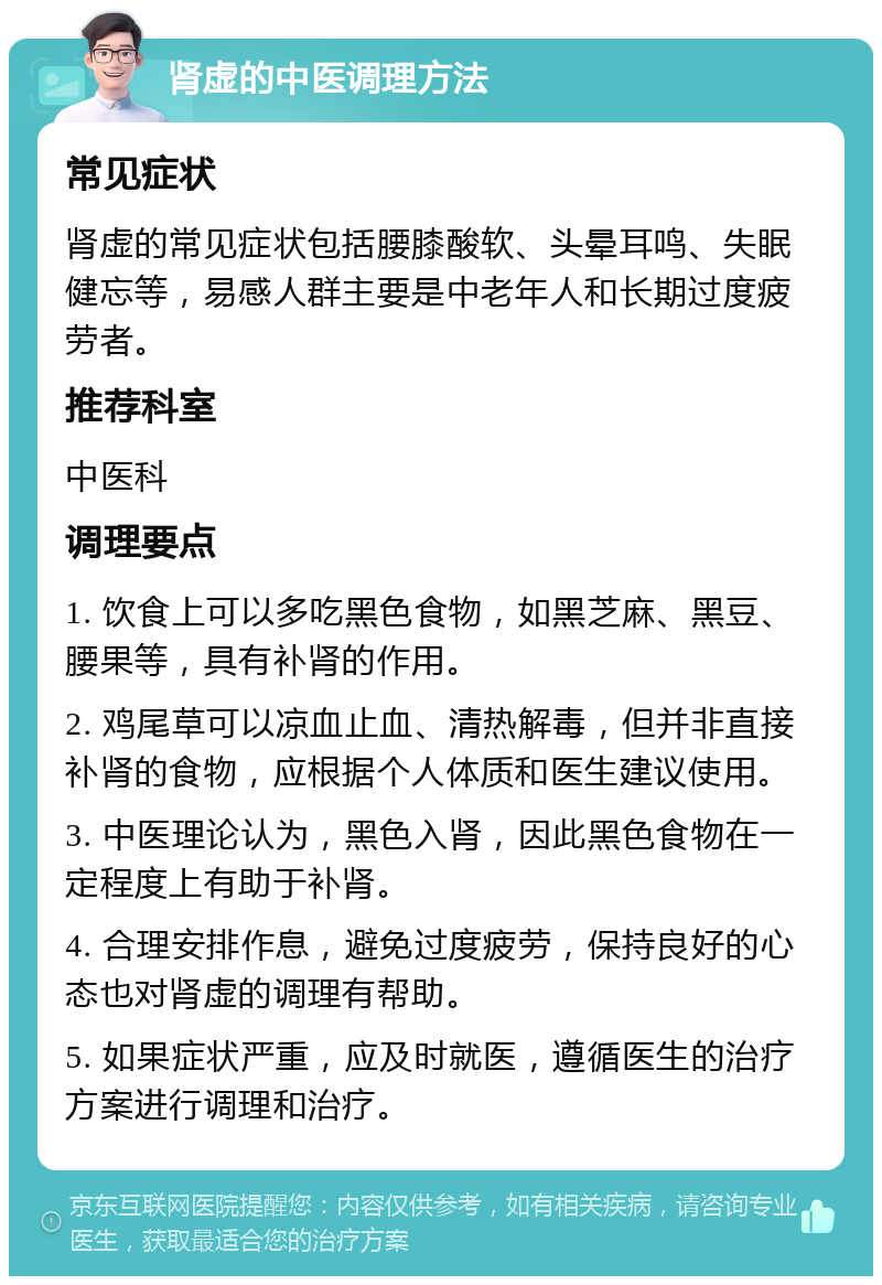 肾虚的中医调理方法 常见症状 肾虚的常见症状包括腰膝酸软、头晕耳鸣、失眠健忘等，易感人群主要是中老年人和长期过度疲劳者。 推荐科室 中医科 调理要点 1. 饮食上可以多吃黑色食物，如黑芝麻、黑豆、腰果等，具有补肾的作用。 2. 鸡尾草可以凉血止血、清热解毒，但并非直接补肾的食物，应根据个人体质和医生建议使用。 3. 中医理论认为，黑色入肾，因此黑色食物在一定程度上有助于补肾。 4. 合理安排作息，避免过度疲劳，保持良好的心态也对肾虚的调理有帮助。 5. 如果症状严重，应及时就医，遵循医生的治疗方案进行调理和治疗。