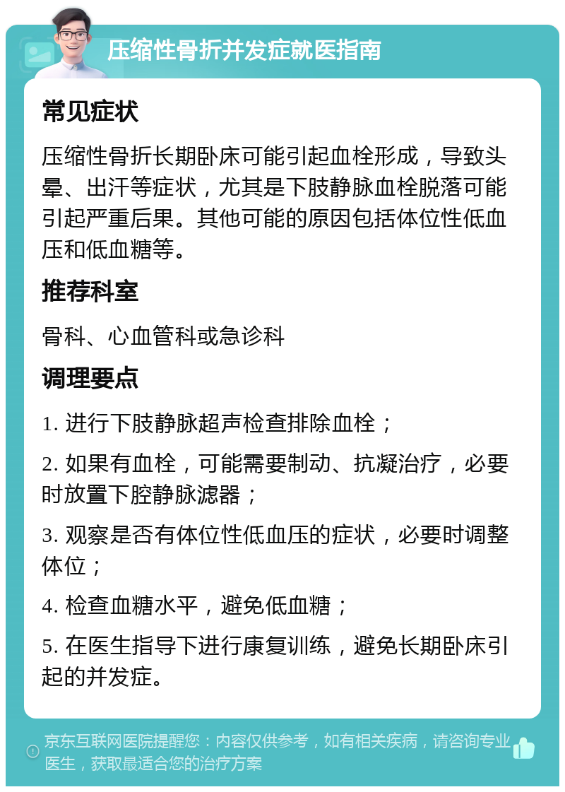 压缩性骨折并发症就医指南 常见症状 压缩性骨折长期卧床可能引起血栓形成，导致头晕、出汗等症状，尤其是下肢静脉血栓脱落可能引起严重后果。其他可能的原因包括体位性低血压和低血糖等。 推荐科室 骨科、心血管科或急诊科 调理要点 1. 进行下肢静脉超声检查排除血栓； 2. 如果有血栓，可能需要制动、抗凝治疗，必要时放置下腔静脉滤器； 3. 观察是否有体位性低血压的症状，必要时调整体位； 4. 检查血糖水平，避免低血糖； 5. 在医生指导下进行康复训练，避免长期卧床引起的并发症。