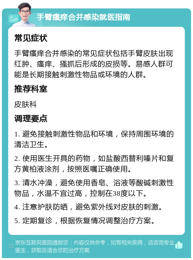 手臂瘙痒合并感染就医指南 常见症状 手臂瘙痒合并感染的常见症状包括手臂皮肤出现红肿、瘙痒、搔抓后形成的皮损等。易感人群可能是长期接触刺激性物品或环境的人群。 推荐科室 皮肤科 调理要点 1. 避免接触刺激性物品和环境，保持周围环境的清洁卫生。 2. 使用医生开具的药物，如盐酸西替利嗪片和复方黄柏液涂剂，按照医嘱正确使用。 3. 清水冲澡，避免使用香皂、浴液等酸碱刺激性物品，水温不宜过高，控制在38度以下。 4. 注意护肤防晒，避免紫外线对皮肤的刺激。 5. 定期复诊，根据恢复情况调整治疗方案。