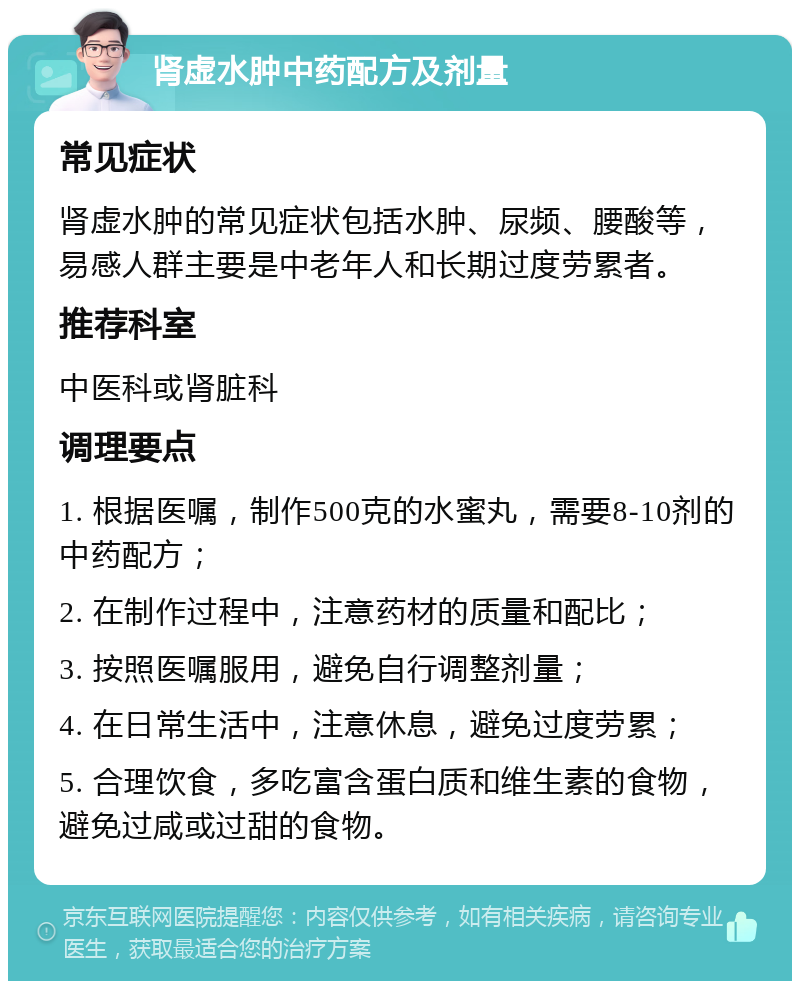 肾虚水肿中药配方及剂量 常见症状 肾虚水肿的常见症状包括水肿、尿频、腰酸等，易感人群主要是中老年人和长期过度劳累者。 推荐科室 中医科或肾脏科 调理要点 1. 根据医嘱，制作500克的水蜜丸，需要8-10剂的中药配方； 2. 在制作过程中，注意药材的质量和配比； 3. 按照医嘱服用，避免自行调整剂量； 4. 在日常生活中，注意休息，避免过度劳累； 5. 合理饮食，多吃富含蛋白质和维生素的食物，避免过咸或过甜的食物。