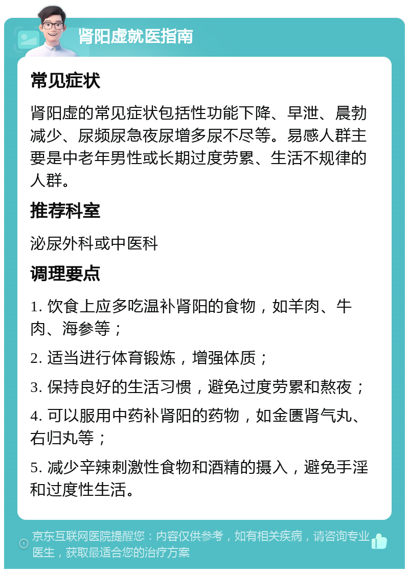 肾阳虚就医指南 常见症状 肾阳虚的常见症状包括性功能下降、早泄、晨勃减少、尿频尿急夜尿增多尿不尽等。易感人群主要是中老年男性或长期过度劳累、生活不规律的人群。 推荐科室 泌尿外科或中医科 调理要点 1. 饮食上应多吃温补肾阳的食物，如羊肉、牛肉、海参等； 2. 适当进行体育锻炼，增强体质； 3. 保持良好的生活习惯，避免过度劳累和熬夜； 4. 可以服用中药补肾阳的药物，如金匮肾气丸、右归丸等； 5. 减少辛辣刺激性食物和酒精的摄入，避免手淫和过度性生活。