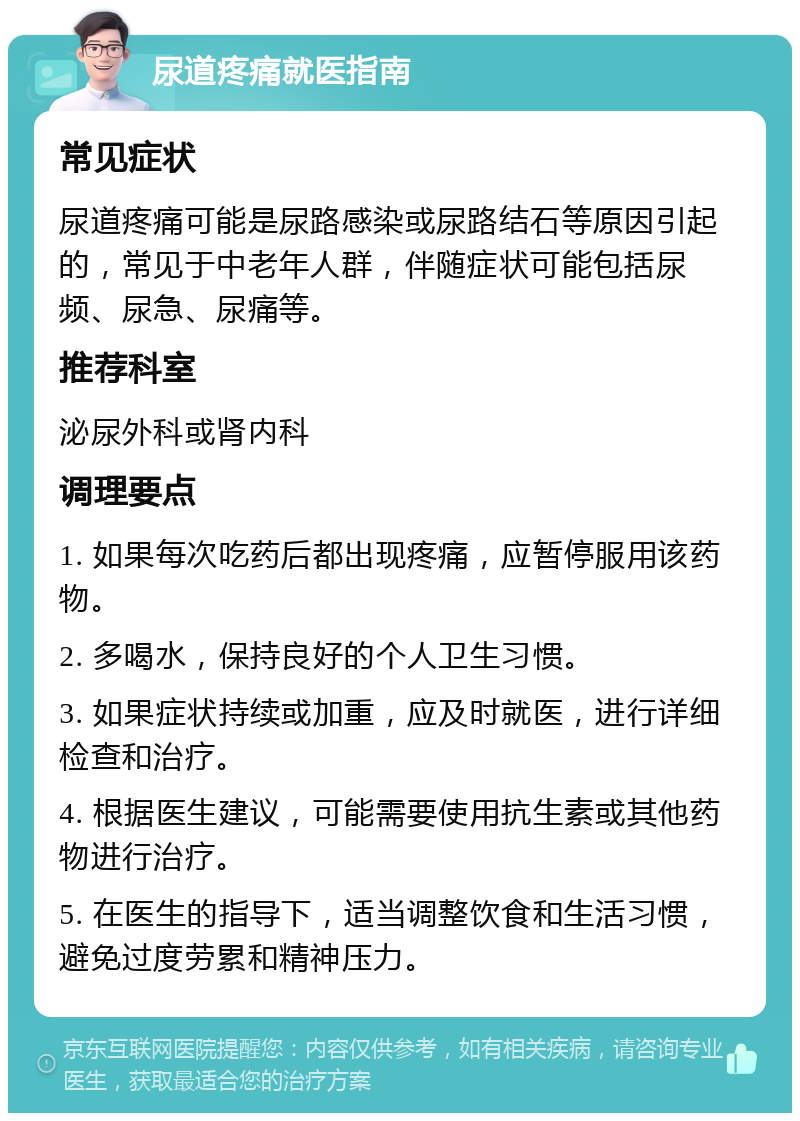 尿道疼痛就医指南 常见症状 尿道疼痛可能是尿路感染或尿路结石等原因引起的，常见于中老年人群，伴随症状可能包括尿频、尿急、尿痛等。 推荐科室 泌尿外科或肾内科 调理要点 1. 如果每次吃药后都出现疼痛，应暂停服用该药物。 2. 多喝水，保持良好的个人卫生习惯。 3. 如果症状持续或加重，应及时就医，进行详细检查和治疗。 4. 根据医生建议，可能需要使用抗生素或其他药物进行治疗。 5. 在医生的指导下，适当调整饮食和生活习惯，避免过度劳累和精神压力。