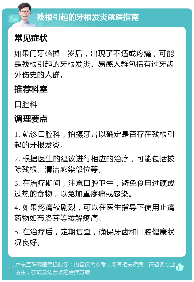 残根引起的牙根发炎就医指南 常见症状 如果门牙磕掉一岁后，出现了不适或疼痛，可能是残根引起的牙根发炎。易感人群包括有过牙齿外伤史的人群。 推荐科室 口腔科 调理要点 1. 就诊口腔科，拍摄牙片以确定是否存在残根引起的牙根发炎。 2. 根据医生的建议进行相应的治疗，可能包括拔除残根、清洁感染部位等。 3. 在治疗期间，注意口腔卫生，避免食用过硬或过热的食物，以免加重疼痛或感染。 4. 如果疼痛较剧烈，可以在医生指导下使用止痛药物如布洛芬等缓解疼痛。 5. 在治疗后，定期复查，确保牙齿和口腔健康状况良好。