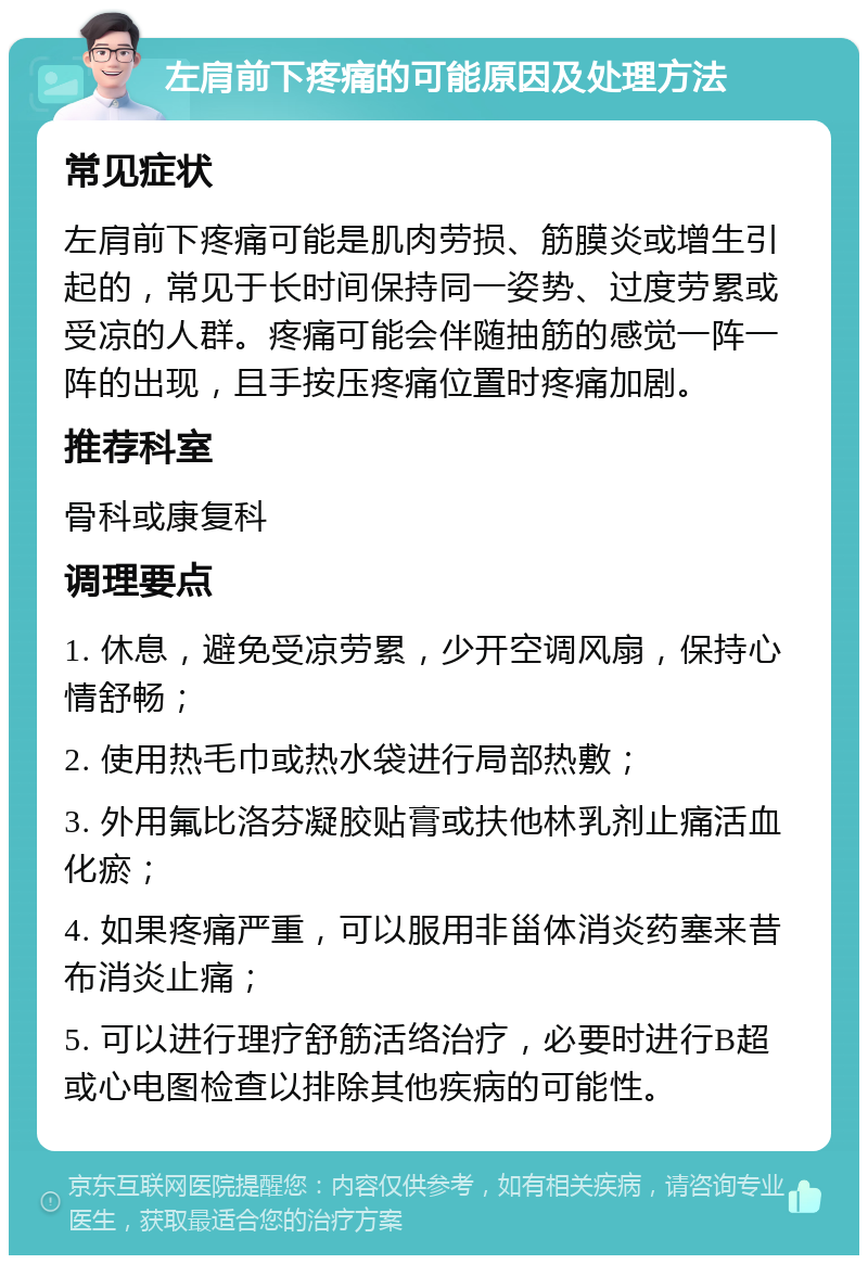 左肩前下疼痛的可能原因及处理方法 常见症状 左肩前下疼痛可能是肌肉劳损、筋膜炎或增生引起的，常见于长时间保持同一姿势、过度劳累或受凉的人群。疼痛可能会伴随抽筋的感觉一阵一阵的出现，且手按压疼痛位置时疼痛加剧。 推荐科室 骨科或康复科 调理要点 1. 休息，避免受凉劳累，少开空调风扇，保持心情舒畅； 2. 使用热毛巾或热水袋进行局部热敷； 3. 外用氟比洛芬凝胶贴膏或扶他林乳剂止痛活血化瘀； 4. 如果疼痛严重，可以服用非甾体消炎药塞来昔布消炎止痛； 5. 可以进行理疗舒筋活络治疗，必要时进行B超或心电图检查以排除其他疾病的可能性。