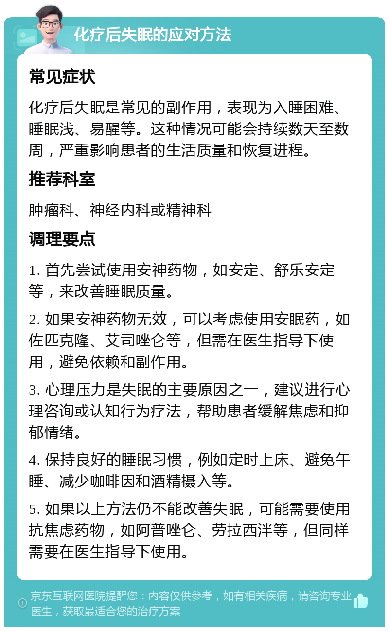 化疗后失眠的应对方法 常见症状 化疗后失眠是常见的副作用，表现为入睡困难、睡眠浅、易醒等。这种情况可能会持续数天至数周，严重影响患者的生活质量和恢复进程。 推荐科室 肿瘤科、神经内科或精神科 调理要点 1. 首先尝试使用安神药物，如安定、舒乐安定等，来改善睡眠质量。 2. 如果安神药物无效，可以考虑使用安眠药，如佐匹克隆、艾司唑仑等，但需在医生指导下使用，避免依赖和副作用。 3. 心理压力是失眠的主要原因之一，建议进行心理咨询或认知行为疗法，帮助患者缓解焦虑和抑郁情绪。 4. 保持良好的睡眠习惯，例如定时上床、避免午睡、减少咖啡因和酒精摄入等。 5. 如果以上方法仍不能改善失眠，可能需要使用抗焦虑药物，如阿普唑仑、劳拉西泮等，但同样需要在医生指导下使用。