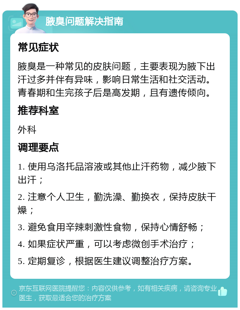 腋臭问题解决指南 常见症状 腋臭是一种常见的皮肤问题，主要表现为腋下出汗过多并伴有异味，影响日常生活和社交活动。青春期和生完孩子后是高发期，且有遗传倾向。 推荐科室 外科 调理要点 1. 使用乌洛托品溶液或其他止汗药物，减少腋下出汗； 2. 注意个人卫生，勤洗澡、勤换衣，保持皮肤干燥； 3. 避免食用辛辣刺激性食物，保持心情舒畅； 4. 如果症状严重，可以考虑微创手术治疗； 5. 定期复诊，根据医生建议调整治疗方案。